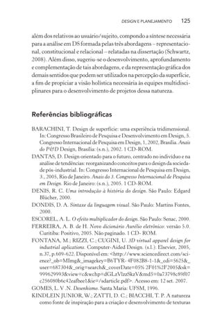 DESIGN E PLANEJAMENTO       125

além dos relativos ao usuário/sujeito, compondo a síntese necessária
para a análise em DS formada pelas três abordagens – representacio-
nal, constitucional e relacional – relatadas na dissertação (Schwartz,
2008). Além disso, sugeriu-se o desenvolvimento, aprofundamento
e complementação de tais abordagens, e da representação gráﬁca dos
demais sentidos que podem ser utilizados na percepção da superfície,
a ﬁm de propiciar a visão holística necessária às equipes multidisci-
plinares para o desenvolvimento de projetos dessa natureza.



Referências bibliográﬁcas

BARACHINI, T. Design de superfície: uma experiência tridimensional.
  In: Congresso Brasileiro de Pesquisa e Desenvolvimento em Design, 5.
  Congresso Internacional de Pesquisa em Design, 1, 2002, Brasília. Anais
  do P&D Design, Brasília: (s.n.), 2002. 1 CD-ROM.
DANTAS, D. Design orientado para o futuro, centrado no indivíduo e na
  análise de tendências: reorganizando conceitos para o design da socieda-
  de pós-industrial. In: Congresso Internacional de Pesquisa em Design,
  3., 2005, Rio de Janeiro. Anais do 3. Congresso Internacional de Pesquisa
  em Design. Rio de Janeiro: (s.n.), 2005. 1 CD-ROM.
DENIS, R. C. Uma introdução à história do design. São Paulo: Edgard
  Blücher, 2000.
DONDIS, D. A. Sintaxe da linguagem visual. São Paulo: Martins Fontes,
  2000.
ESCOREL, A. L. O efeito multiplicador do design. São Paulo: Senac, 2000.
FERREIRA, A. B. de H. Novo dicionário Aurélio eletrônico: versão 5.0.
  Curitiba: Positivo, 2005. Não paginado. 1 CD- ROM.
FONTANA, M.; RIZZI, C.; CUGINI, U. 3D virtual apparel design for
  industrial aplications. Computer-Aided Design. (s.l.): Elsevier, 2005,
  n.37, p.609-622. Disponível em: <http://www.sciencedirect.com/sci-
  ence?_ob=MImg&_imagekey=B6TYR- 4F082B8-1-1&_cdi=5625&_
  user=687304&_orig=search&_coverDate=05% 2F01%2F2005&sk=
  999629993&view=c&wchp=dGLzVlzzSkzV&md5=0a73798c89f07
  c256080b6c42eafbee1&ie=/sdarticle.pdf>. Acesso em: 12 set. 2007.
GOMES, L. V .N. Desenhismo. Santa Maria: UFSM, 1996.
KINDLEIN JUNIOR, W.; ZATTI, D. C.; BIACCHI, T. P. A natureza
  como fonte de inspiração para a criação e desenvolvimento de texturas
 