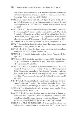 126     MARIZILDA DOS SANTOS MENEZES • LUIS CARLOS PASCHOARELLI


   aplicadas ao design industrial. In: Congresso Brasileiro de Pesquisa
   e Desenvolvimento em Design, 6., 2004, São Paulo. Anais do P&D
   Design, São Paulo: (s.n.), 2004. 1 CD-ROM.
KOTLER, P. Reputação ou morte! Revista Época Negócios. (s.l.): Globo,
   set. 2007. Disponível em: <http://epocanegocios.globo.com/Revista/
   Epocanegocios/0,,EDG78400- 9292-6-3,00.html>. Acesso em: 31
   ago. 2007.
KUNZLER, L. S. Q. Estudo das variáveis de rugosidade, dureza e condutivi-
   dade térmica aplicado à percepção tátil em design de produto. Dissertação
   (Mestrado em Engenharia dos Materiais) – Universidade Federal do Rio
   Grande do Sul, Porto Alegre, 2003. 120p. Disponível em: <http://www.
   ndsm.ufrgs.br/portal/downloadart/ 48.pdf>. Acesso em: 10 jul. 2006.
LE CORBUSIER. Por uma Arquitetura. São Paulo: Perspectiva, 1977.
LÉVY, P. As tecnologias da inteligência: o futuro do pensamento na era da
   informática. Rio de Janeiro: Ed. 34, 1993.
LÖBACH, B. Design industrial: bases para a conﬁguração dos produtos
   industriais. São Paulo: Edgard Blücher, 2001.
MANZINI, E. A matéria da invenção. Lisboa: Centro Português de De-
   sign, 1993.
MATEUS, L. M. C. Estudo das superfícies. (s.l.:s.n.), 2006. Disponível em:
   <http://home.fa.utl.pt/~lmmateus/0607_1sem/ﬁles/ superﬁcies_1.
   pdf>. Acesso em: 09 jul. 2007.
MINUZZI, R. de F. B. A formação do designer de superfície na UFSM x a
   atuação do designer em empresa cerâmica de SC no contexto da gestão do
   design. Dissertação (Mestrado em Engenharia de Produção) – Universi-
   dade Federal de Santa Catarina. Florianópolis, 2001. 166p. Disponível
   em: <http://teses.eps.ufsc.br/defesa/pdf/4970.pdf>. Acesso em: 10
   ago. 2006.
NIEMEYER, L. Design atitudinal: produto como signiﬁcação. In: Con-
   gresso Brasileiro de Pesquisa e Desenvolvimento em Design, 6., 2004,
   São Paulo. Anais do P&D Design, São Paulo: (s.n.), 2004. 1 CD-ROM.
NORMAN, D. A. Emotional design: why we love (or hate) everyday things.
   Nova Iorque: Basic Books, 2004.
RAMOS, E. de M. Percepção visual e representação gráﬁca. In: Congresso
   Internacional de Engenharia Gráﬁca nas Artes e no Desenho, 6, Sim-
   pósio Nacional de Geometria Descritiva e Desenho Técnico, 17., 2005,
   Recife. Anais do GRAPHICA. Recife: (s.n.), 2005. 1 CD-ROM.
RIPPER, J. L. M.; FINKIELSZTEJN, B. Estruturas biotêxteis e suas
   aplicações em objetos de design e arquitetura. In: Congresso Inter-
 