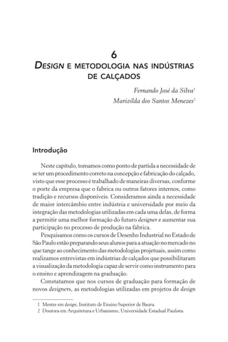 6
DESIGN E METODOLOGIA NAS INDÚSTRIAS
                         DE CALÇADOS
                                               Fernando José da Silva1
                                     Marizilda dos Santos Menezes2




Introdução

    Neste capítulo, tomamos como ponto de partida a necessidade de
se ter um procedimento correto na concepção e fabricação do calçado,
visto que esse processo é trabalhado de maneiras diversas, conforme
o porte da empresa que o fabrica ou outros fatores internos, como
tradição e recursos disponíveis. Consideramos ainda a necessidade
de maior intercâmbio entre indústria e universidade por meio da
integração das metodologias utilizadas em cada uma delas, de forma
a permitir uma melhor formação do futuro designer e aumentar sua
participação no processo de produção na fábrica.
    Pesquisamos como os cursos de Desenho Industrial no Estado de
São Paulo estão preparando seus alunos para a atuação no mercado no
que tange ao conhecimento das metodologias projetuais, assim como
realizamos entrevistas em indústrias de calçados que possibilitaram
a visualização da metodologia capaz de servir como instrumento para
o ensino e aprendizagem na graduação.
    Constatamos que nos cursos de graduação para formação de
novos designers, as metodologias utilizadas em projetos de design

  1 Mestre em design, Instituto de Ensino Superior de Bauru.
  2 Doutora em Arquitetura e Urbanismo, Universidade Estadual Paulista.
 