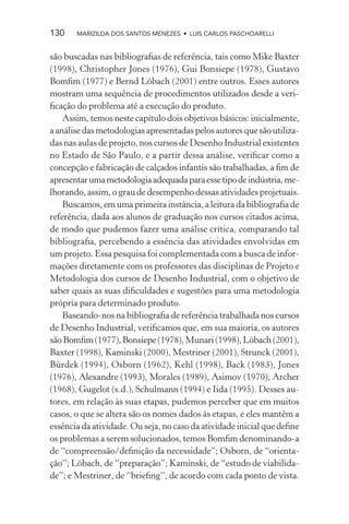 130    MARIZILDA DOS SANTOS MENEZES • LUIS CARLOS PASCHOARELLI


são buscadas nas bibliograﬁas de referência, tais como Mike Baxter
(1998), Christopher Jones (1976), Gui Bonsiepe (1978), Gustavo
Bomﬁm (1977) e Bernd Löbach (2001) entre outros. Esses autores
mostram uma sequência de procedimentos utilizados desde a veri-
ﬁcação do problema até a execução do produto.
    Assim, temos neste capítulo dois objetivos básicos: inicialmente,
a análise das metodologias apresentadas pelos autores que são utiliza-
das nas aulas de projeto, nos cursos de Desenho Industrial existentes
no Estado de São Paulo, e a partir dessa análise, veriﬁcar como a
concepção e fabricação de calçados infantis são trabalhadas, a ﬁm de
apresentar uma metodologia adequada para esse tipo de indústria, me-
lhorando, assim, o grau de desempenho dessas atividades projetuais.
    Buscamos, em uma primeira instância, a leitura da bibliograﬁa de
referência, dada aos alunos de graduação nos cursos citados acima,
de modo que pudemos fazer uma análise crítica, comparando tal
bibliograﬁa, percebendo a essência das atividades envolvidas em
um projeto. Essa pesquisa foi complementada com a busca de infor-
mações diretamente com os professores das disciplinas de Projeto e
Metodologia dos cursos de Desenho Industrial, com o objetivo de
saber quais as suas diﬁculdades e sugestões para uma metodologia
própria para determinado produto.
    Baseando-nos na bibliograﬁa de referência trabalhada nos cursos
de Desenho Industrial, veriﬁcamos que, em sua maioria, os autores
são Bomﬁm (1977), Bonsiepe (1978), Munari (1998), Löbach (2001),
Baxter (1998), Kaminski (2000), Mestriner (2001), Strunck (2001),
Bürdek (1994), Osborn (1962), Kehl (1998), Back (1983), Jones
(1976), Alexandre (1993), Morales (1989), Asimov (1970), Archer
(1968), Gugelot (s.d.), Schulmann (1994) e Iida (1995). Desses au-
tores, em relação às suas etapas, pudemos perceber que em muitos
casos, o que se altera são os nomes dados às etapas, e eles mantêm a
essência da atividade. Ou seja, no caso da atividade inicial que deﬁne
os problemas a serem solucionados, temos Bomﬁm denominando-a
de “compreensão/deﬁnição da necessidade”; Osborn, de “orienta-
ção”; Löbach, de “preparação”; Kaminski, de “estudo de viabilida-
de”; e Mestriner, de “brieﬁng”, de acordo com cada ponto de vista.
 