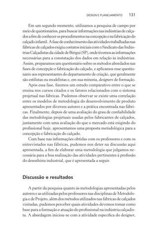 DESIGN E PLANEJAMENTO      131

    Em um segundo momento, utilizamos a pesquisa de campo por
meio de questionários, para buscar informações nas indústrias de calça-
dos a ﬁm de conhecer os procedimentos na concepção e na fabricação do
calçado infantil. A fase de conhecimento das atividades trabalhadas nas
fábricas de calçados exigiu contatos iniciais com o Sindicato das Indús-
trias Calçadistas da cidade de Birigui (SP), onde tivemos as informações
necessárias para a constatação dos dados em relação às indústrias.
Assim, preparamos um questionário sobre os métodos abordados nas
fases de concepção e fabricação do calçado, e aplicamos esse questio-
nário aos representantes do departamento de criação, que geralmente
são estilistas ou modelistas e, em sua minoria, designers de formação.
    Após essa fase, ﬁzemos um estudo comparativo entre o que se
ensina nos cursos citados e os fatores relacionados com o sistema
projetual nas fábricas. Pudemos observar se existe uma correlação
entre os modelos de metodologia do desenvolvimento de produto
apresentados por diversos autores e a prática encontrada nas fábri-
cas. Finalmente, depois de uma avaliação do grau de conﬁabilidade
das metodologias projetuais usadas pelos fabricantes de calçados,
juntamente com uma avaliação do que o mercado está exigindo do
proﬁssional hoje, apresentamos uma proposta metodológica para a
concepção e fabricação do calçado.
    Com base nas informações obtidas com os professores e com os
entrevistados nas fábricas, pudemos nos deter na discussão aqui
apresentada, a ﬁm de elaborar uma metodologia que julgamos ne-
cessária para a boa realização das atividades pertinentes à proﬁssão
do desenhista industrial, que é apresentada a seguir.



Discussão e resultados

    A partir da pesquisa quanto às metodologias apresentadas pelos
autores e as utilizadas pelos professores nas disciplinas de Metodolo-
gia e de Projeto, além dos métodos utilizados nas fábricas de calçados
visitadas, pudemos perceber quais atividades devemos tomar como
base para a formação e atuação do proﬁssional na indústria calçadis-
ta. A abordagem iniciou-se com a atividade especíﬁca do designer,
 