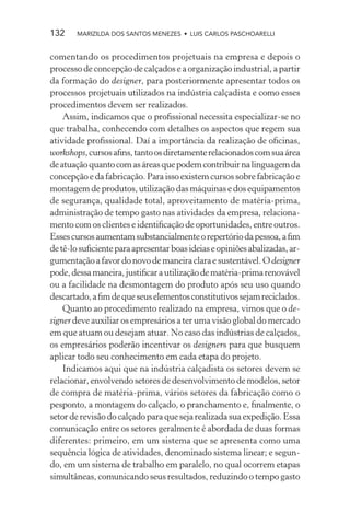 132    MARIZILDA DOS SANTOS MENEZES • LUIS CARLOS PASCHOARELLI


comentando os procedimentos projetuais na empresa e depois o
processo de concepção de calçados e a organização industrial, a partir
da formação do designer, para posteriormente apresentar todos os
processos projetuais utilizados na indústria calçadista e como esses
procedimentos devem ser realizados.
    Assim, indicamos que o proﬁssional necessita especializar-se no
que trabalha, conhecendo com detalhes os aspectos que regem sua
atividade proﬁssional. Daí a importância da realização de oﬁcinas,
workshops, cursos aﬁns, tanto os diretamente relacionados com sua área
de atuação quanto com as áreas que podem contribuir na linguagem da
concepção e da fabricação. Para isso existem cursos sobre fabricação e
montagem de produtos, utilização das máquinas e dos equipamentos
de segurança, qualidade total, aproveitamento de matéria-prima,
administração de tempo gasto nas atividades da empresa, relaciona-
mento com os clientes e identiﬁcação de oportunidades, entre outros.
Esses cursos aumentam substancialmente o repertório da pessoa, a ﬁm
de tê-lo suﬁciente para apresentar boas ideias e opiniões abalizadas, ar-
gumentação a favor do novo de maneira clara e sustentável. O designer
pode, dessa maneira, justiﬁcar a utilização de matéria-prima renovável
ou a facilidade na desmontagem do produto após seu uso quando
descartado, a ﬁm de que seus elementos constitutivos sejam reciclados.
    Quanto ao procedimento realizado na empresa, vimos que o de-
signer deve auxiliar os empresários a ter uma visão global do mercado
em que atuam ou desejam atuar. No caso das indústrias de calçados,
os empresários poderão incentivar os designers para que busquem
aplicar todo seu conhecimento em cada etapa do projeto.
    Indicamos aqui que na indústria calçadista os setores devem se
relacionar, envolvendo setores de desenvolvimento de modelos, setor
de compra de matéria-prima, vários setores da fabricação como o
pesponto, a montagem do calçado, o pranchamento e, ﬁnalmente, o
setor de revisão do calçado para que seja realizada sua expedição. Essa
comunicação entre os setores geralmente é abordada de duas formas
diferentes: primeiro, em um sistema que se apresenta como uma
sequência lógica de atividades, denominado sistema linear; e segun-
do, em um sistema de trabalho em paralelo, no qual ocorrem etapas
simultâneas, comunicando seus resultados, reduzindo o tempo gasto
 