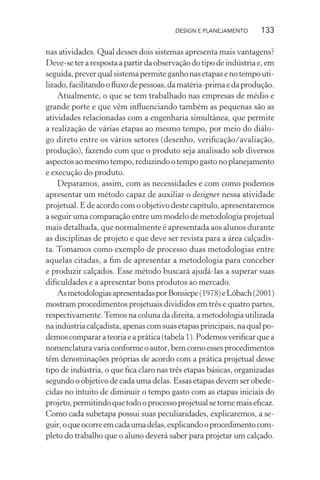 DESIGN E PLANEJAMENTO      133

nas atividades. Qual desses dois sistemas apresenta mais vantagens?
Deve-se ter a resposta a partir da observação do tipo de indústria e, em
seguida, prever qual sistema permite ganho nas etapas e no tempo uti-
lizado, facilitando o ﬂuxo de pessoas, da matéria-prima e da produção.
    Atualmente, o que se tem trabalhado nas empresas de médio e
grande porte e que vêm inﬂuenciando também as pequenas são as
atividades relacionadas com a engenharia simultânea, que permite
a realização de várias etapas ao mesmo tempo, por meio do diálo-
go direto entre os vários setores (desenho, veriﬁcação/avaliação,
produção), fazendo com que o produto seja analisado sob diversos
aspectos ao mesmo tempo, reduzindo o tempo gasto no planejamento
e execução do produto.
    Deparamos, assim, com as necessidades e com como podemos
apresentar um método capaz de auxiliar o designer nessa atividade
projetual. E de acordo com o objetivo deste capítulo, apresentaremos
a seguir uma comparação entre um modelo de metodologia projetual
mais detalhada, que normalmente é apresentada aos alunos durante
as disciplinas de projeto e que deve ser revista para a área calçadis-
ta. Tomamos como exemplo de processo duas metodologias entre
aquelas citadas, a ﬁm de apresentar a metodologia para conceber
e produzir calçados. Esse método buscará ajudá-las a superar suas
diﬁculdades e a apresentar bons produtos ao mercado.
    As metodologias apresentadas por Bonsiepe (1978) e Löbach (2001)
mostram procedimentos projetuais divididos em três e quatro partes,
respectivamente. Temos na coluna da direita, a metodologia utilizada
na indústria calçadista, apenas com suas etapas principais, na qual po-
demos comparar a teoria e a prática (tabela 1). Podemos veriﬁcar que a
nomenclatura varia conforme o autor, bem como esses procedimentos
têm denominações próprias de acordo com a prática projetual desse
tipo de indústria, o que ﬁca claro nas três etapas básicas, organizadas
segundo o objetivo de cada uma delas. Essas etapas devem ser obede-
cidas no intuito de diminuir o tempo gasto com as etapas iniciais do
projeto, permitindo que todo o processo projetual se torne mais eﬁcaz.
Como cada subetapa possui suas peculiaridades, explicaremos, a se-
guir, o que ocorre em cada uma delas, explicando o procedimento com-
pleto do trabalho que o aluno deverá saber para projetar um calçado.
 
