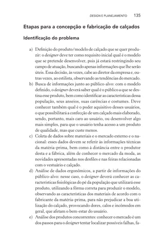 DESIGN E PLANEJAMENTO      135

Etapas para a concepção e fabricação de calçados

Identiﬁcação do problema

  a) Deﬁnição do produto/modelo de calçado que se quer produ-
     zir: o designer deve ter como requisito inicial qual é o modelo
     que se pretende desenvolver, pois já estará restringindo seu
     campo de atuação, buscando apenas informações que lhe serão
     úteis. Essa decisão, às vezes, cabe ao diretor da empresa e, ou-
     tras vezes, ao estilista, observando as tendências do mercado.
  b) Busca de informações junto ao público-alvo: com o modelo
     deﬁnido, o designer deverá saber qual é o público a que se des-
     tina esse produto, bem como identiﬁcar as características dessa
     população, seus anseios, suas carências e costumes. Deve
     conhecer também qual é o poder aquisitivo desses usuários,
     o que possibilitará a confecção de um calçado mais elaborado,
     sendo, portanto, mais caro ao usuário, ou desenvolver algo
     mais simples, para que o usuário tenha acesso a um produto
     de qualidade, mas que custe menos.
  c) Coleta de dados sobre materiais e o mercado externo e o na-
     cional: esses dados devem se referir às informações técnicas
     da matéria-prima, bem como à distância entre o produtor
     desta e a fábrica, além de conhecer o mercado da moda, as
     novidades apresentadas nos desﬁles e nas feiras relacionadas
     com o vestuário e calçado.
  d) Análise de dados ergonômicos, a partir de informações do
     público-alvo: nesse caso, o designer deverá conhecer as ca-
     racterísticas ﬁsiológicas do pé da população que utilizará esse
     produto, utilizando a fôrma correta para produzir o modelo,
     observando as características dos materiais de acordo com o
     fabricante da matéria-prima, para não prejudicar a boa uti-
     lização do calçado, provocando dores, calos e incômodos em
     geral, que afetam o bem-estar do usuário.
  e) Análise dos produtos concorrentes: conhecer o mercado é um
     dos passos para o designer tentar localizar possíveis falhas, fa-
 