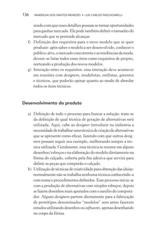 136   MARIZILDA DOS SANTOS MENEZES • LUIS CARLOS PASCHOARELLI


     zendo com que esses detalhes possam se tornar oportunidades
     para ganhar mercado. Ele pode também deﬁnir o tamanho do
     mercado que se pretende alcançar.
  f) Definição dos requisitos para o novo modelo que se quer
     produzir: após saber o modelo a ser desenvolvido, conhecer o
     público-alvo, o mercado concorrente e as tendências da moda,
     devem-se listar todos esses itens como requisitos de projeto,
     norteando a produção dos novos modelos.
  g) Interação entre os requisitos: essa interação deve acontecer
     em reuniões com designers, modelistas, estilistas, gerentes
     e técnicos, que poderão opinar quanto ao modo de abordar
     todos os itens técnicos.



Desenvolvimento do produto

  a) Deﬁnição de todo o processo para buscar a solução: trata-se
     da deﬁnição de qual técnica de geração de alternativas será
     utilizada. Aqui, cabe ao designer introduzir na indústria a
     necessidade de trabalhar uma técnica de criação de alternativas
     que se apresente como eﬁcaz, fazendo com que outros desig-
     ners possam seguir seu exemplo, melhorando sempre a téc-
     nica utilizada. Geralmente, essa técnica se resume em alguns
     desenhos/esboços e na elaboração do modelo diretamente na
     fôrma do calçado, coberta pela ﬁta adesiva que servirá para
     deﬁnir as peças que comporão o calçado.
  b) Utilização de técnicas de criatividade para obtenção das ideias:
     normalmente não se trabalha nenhuma técnica conhecendo-a
     com nome e procedimentos deﬁnidos. Esse processo inicia-se
     com a produção de alternativas com simples esboços, depois
     se fazem desenhos mais apurados com o auxílio do computa-
     dor. Alguns designers partem diretamente para a fabricação
     de protótipos denominados “modelos” sem antes fazerem
     estudos utilizando desenhos ou softwares, apenas desenhando
     no corpo da fôrma.
 