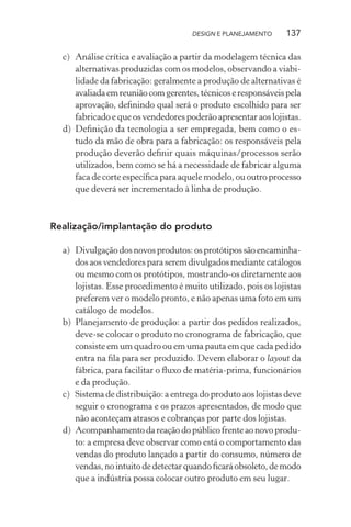 DESIGN E PLANEJAMENTO     137

  c) Análise crítica e avaliação a partir da modelagem técnica das
     alternativas produzidas com os modelos, observando a viabi-
     lidade da fabricação: geralmente a produção de alternativas é
     avaliada em reunião com gerentes, técnicos e responsáveis pela
     aprovação, deﬁnindo qual será o produto escolhido para ser
     fabricado e que os vendedores poderão apresentar aos lojistas.
  d) Deﬁnição da tecnologia a ser empregada, bem como o es-
     tudo da mão de obra para a fabricação: os responsáveis pela
     produção deverão deﬁnir quais máquinas/processos serão
     utilizados, bem como se há a necessidade de fabricar alguma
     faca de corte especíﬁca para aquele modelo, ou outro processo
     que deverá ser incrementado à linha de produção.



Realização/implantação do produto

  a) Divulgação dos novos produtos: os protótipos são encaminha-
     dos aos vendedores para serem divulgados mediante catálogos
     ou mesmo com os protótipos, mostrando-os diretamente aos
     lojistas. Esse procedimento é muito utilizado, pois os lojistas
     preferem ver o modelo pronto, e não apenas uma foto em um
     catálogo de modelos.
  b) Planejamento de produção: a partir dos pedidos realizados,
     deve-se colocar o produto no cronograma de fabricação, que
     consiste em um quadro ou em uma pauta em que cada pedido
     entra na ﬁla para ser produzido. Devem elaborar o layout da
     fábrica, para facilitar o ﬂuxo de matéria-prima, funcionários
     e da produção.
  c) Sistema de distribuição: a entrega do produto aos lojistas deve
     seguir o cronograma e os prazos apresentados, de modo que
     não aconteçam atrasos e cobranças por parte dos lojistas.
  d) Acompanhamento da reação do público frente ao novo produ-
     to: a empresa deve observar como está o comportamento das
     vendas do produto lançado a partir do consumo, número de
     vendas, no intuito de detectar quando ﬁcará obsoleto, de modo
     que a indústria possa colocar outro produto em seu lugar.
 