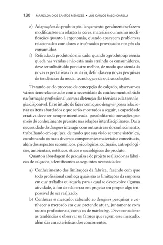 138    MARIZILDA DOS SANTOS MENEZES • LUIS CARLOS PASCHOARELLI


   e) Adaptações do produto pós-lançamento: geralmente se fazem
      modiﬁcações em relação às cores, materiais ou mesmo modi-
      ﬁcações quanto à ergonomia, quando aparecem problemas
      relacionados com dores e incômodos provocados nos pés do
      consumidor.
   f) Retirada do produto do mercado: quando o produto apresenta
      queda nas vendas e não está mais atraindo os consumidores,
      deve ser substituído por outro melhor, de modo que atenda às
      novas expectativas do usuário, deﬁnidas em novas pesquisas
      de tendências da moda, tecnologia e de outras coleções.
    Tratando-se do processo de concepção do calçado, observamos
vários itens relacionados com a necessidade do conhecimento obtido
na formação proﬁssional, como a detenção das técnicas e da tecnolo-
gia disponível. E no intuito de fazer com que o designer possa relacio-
nar os itens abordados e que serão mostrados a seguir, a capacidade
criativa deve ser sempre incentivada, possibilitando inovações por
meio do conhecimento presente nas relações interdisciplinares. Daí a
necessidade do designer interagir com outras áreas do conhecimento,
trabalhando em equipes, de modo que sua visão se torne sistêmica,
combinando os mais diversos componentes materiais e conceituais,
além dos aspectos econômicos, psicológicos, culturais, antropológi-
cos, ambientais, estéticos, éticos e sociológicos do produto.
    Quanto à abordagem de pesquisa e de projeto realizado nas fábri-
cas de calçados, identiﬁcamos as seguintes necessidades:
   a) Conhecimento das limitações da fábrica, fazendo com que
      todo proﬁssional conheça quais são as limitações da empresa
      em que trabalha ou aquela para a qual se desenvolve alguma
      atividade, a ﬁm de não errar em projetar ou propor algo im-
      possível de ser realizado.
   b) Conhecer o mercado, cabendo ao designer pesquisar e co-
      nhecer o mercado em que pretende atuar, juntamente com
      outros proﬁssionais, como os de marketing. Deve considerar
      as tendências e observar os fatores que regem esse mercado,
      além das características dos concorrentes.
 