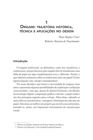 1
       ORIGAMI: TRAJETÓRIA HISTÓRICA,
      TÉCNICA E APLICAÇÕES NO DESIGN
                                                     Thaís Regina Ueno1
                                     Roberto Alcarria do Nascimento2




Introdução

    O origami tradicional, ou dobradura, como nós, brasileiros, a
conhecemos, sempre fascinou pelo simples fato de transformar uma
folha de papel em algo completamente novo e diferente. Porém, o
que sabemos realmente sobre as tradicionais artes em papel? Existe
alguma ligação com o design contemporâneo?
    Por essas dúvidas é que houve a necessidade de resgatar essas
artes e apresentar algumas possibilidades de exploração e utilização
como produto, visto que, apesar do desenvolvimento e da difusão
da tecnologia digital, computação gráﬁca e internet, o papel ainda é
um dos principais suportes para o design. Além disso, sabendo-se
mais sobre as características, vantagens e limitações de cada arte em
papel, direciona-se melhor um projeto que envolva seus princípios,
tornado-se, assim, um importante instrumento de comunicação
visual.




  1 Mestre em Design, Instituto de Ensino Superior de Bauru.
  2 Doutor em Educação, Universidade Estadual Paulista.
 