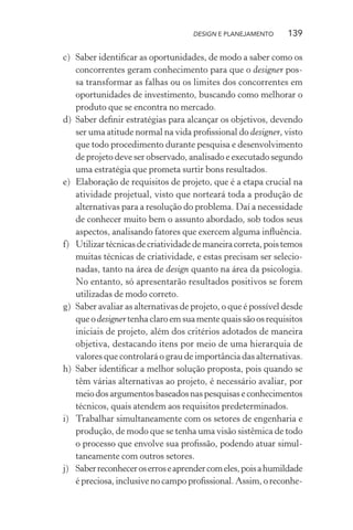 DESIGN E PLANEJAMENTO     139

c) Saber identiﬁcar as oportunidades, de modo a saber como os
   concorrentes geram conhecimento para que o designer pos-
   sa transformar as falhas ou os limites dos concorrentes em
   oportunidades de investimento, buscando como melhorar o
   produto que se encontra no mercado.
d) Saber deﬁnir estratégias para alcançar os objetivos, devendo
   ser uma atitude normal na vida proﬁssional do designer, visto
   que todo procedimento durante pesquisa e desenvolvimento
   de projeto deve ser observado, analisado e executado segundo
   uma estratégia que prometa surtir bons resultados.
e) Elaboração de requisitos de projeto, que é a etapa crucial na
   atividade projetual, visto que norteará toda a produção de
   alternativas para a resolução do problema. Daí a necessidade
   de conhecer muito bem o assunto abordado, sob todos seus
   aspectos, analisando fatores que exercem alguma inﬂuência.
f) Utilizar técnicas de criatividade de maneira correta, pois temos
   muitas técnicas de criatividade, e estas precisam ser selecio-
   nadas, tanto na área de design quanto na área da psicologia.
   No entanto, só apresentarão resultados positivos se forem
   utilizadas de modo correto.
g) Saber avaliar as alternativas de projeto, o que é possível desde
   que o designer tenha claro em sua mente quais são os requisitos
   iniciais de projeto, além dos critérios adotados de maneira
   objetiva, destacando itens por meio de uma hierarquia de
   valores que controlará o grau de importância das alternativas.
h) Saber identiﬁcar a melhor solução proposta, pois quando se
   têm várias alternativas ao projeto, é necessário avaliar, por
   meio dos argumentos baseados nas pesquisas e conhecimentos
   técnicos, quais atendem aos requisitos predeterminados.
i) Trabalhar simultaneamente com os setores de engenharia e
   produção, de modo que se tenha uma visão sistêmica de todo
   o processo que envolve sua proﬁssão, podendo atuar simul-
   taneamente com outros setores.
j) Saber reconhecer os erros e aprender com eles, pois a humildade
   é preciosa, inclusive no campo proﬁssional. Assim, o reconhe-
 
