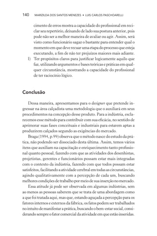 140    MARIZILDA DOS SANTOS MENEZES • LUIS CARLOS PASCHOARELLI


      cimento de erros mostra a capacidade do proﬁssional em reci-
      clar seu repertório, deixando de lado sua postura anterior, pois
      pode não ser a melhor maneira de avaliar ou agir. Assim, será
      visto como funcionário sagaz o bastante para entender qual o
      momento em que deve recuar uma etapa do processo que esteja
      executando, a ﬁm de não ter prejuízos maiores mais adiante.
   l) Ter propósitos claros para justiﬁcar logicamente aquilo que
      faz, utilizando argumentos e bases teóricas e práticas em qual-
      quer circunstância, mostrando a capacidade do proﬁssional
      de ter raciocínio lógico.



Conclusão

    Dessa maneira, apresentamos para o designer que pretende in-
gressar na área calçadista uma metodologia que o auxiliará em seus
procedimentos na concepção desse produto. Para a indústria, escla-
recemos esse método para contribuir com sua eﬁcácia, no sentido de
aprimorar suas fases conceituais e industriais para estarem aptas a
produzirem calçados segundo as exigências do mercado.
    Braga (1994, p.99) observa que o método nasce do estudo da prá-
tica, não podendo ser dissociado desta última. Assim, temos vários
itens que auxiliam na capacitação e enriquecimento tanto proﬁssio-
nal quanto pessoal, fazendo com que as atividades dos desenhistas,
projetistas, gerentes e funcionários possam estar mais integradas
com o contexto da indústria, fazendo com que todos possam estar
satisfeitos, facilitando a atividade cerebral em todas as circunstâncias,
agindo qualitativamente com a percepção de cada um, buscando
melhores condições de trabalho por meio de sua inserção no mercado.
    Essa atitude já pode ser observada em algumas indústrias, sem
ao menos as pessoas saberem que se trata de uma abordagem como
a que foi tratada aqui, mas que, estando aguçada a percepção para os
fatores internos e externos da fábrica, os fatos podem ser trabalhados
no intuito de manifestar a prática, buscando o bem-estar social, consi-
derando sempre o fator comercial da atividade em que estão inseridas.
 