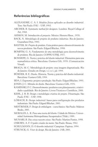 DESIGN E PLANEJAMENTO      141

Referências bibliográﬁcas

ALEXANDRE, C. A. I. Modelos físicos aplicados ao desenho industrial.
   Tese. São Paulo: FAU – USP, 1993.
ARCHER, B. Systematic method for designers. Londres: Royal College of
   Art, 1968.
ASIMOV, M. Introducción al proyecto. México: Herrero Hnos., 1970.
BACK, N. Metodologia de projetos de produtos industrias. Rio de Janeiro:
   Guanabara Dois, 1983.
BAXTER, M. Projeto de produto. Guia prático para o desenvolvimento de
   novos produtos. São Paulo: Edgard Blücher, 1998.
BOMFIM, G. A. Fundamentos de uma metodologia para desenvolvimento
   de produtos. Rio de Janeiro: COPPE/UFRJ, 1977.
BONSIEPE, G. Teoría y práctica del diseño industrial. Elementos para una
   manualística crítica. Barcelona: Gustavo Gili, 1978. (Comunicación
   Visual).
BRAGA, M. C. Metodologia de projeto: essa imagem dogmatizada. Rio
   de Janeiro: Estudos em Design, v.2, n.1, jul. 1994.
BÜRDEK, B. E. Diseño. Historia, Teoría y práctica del diseño industrial.
   Barcelona: Gustavo Gilli, 1994.
IIDA, I. Ergonomia: projeto e produção. São Paulo: Edgard Blücher, 1995.
JONES, J. C. Métodos de diseño. Barcelona: Gustavo Gilli, 1976.
KAMINSKI, P. C. Desenvolvimento: produtos com planejamento, criativi-
   dade e qualidade. Rio de Janeiro: Livros Técnicos e Cientíﬁcos, 2000.
KEHL, J. R. B. Design e metodologia criativa de projeto. Dissertação. São
   Paulo: FAU – USP, 1998.
LÖBACH, B. Design industrial: bases para configuração dos produtos
   industriais. São Paulo: Edgard Blücher, 2001.
MESTRINER, F. Design de embalagem – curso básico. São Paulo: Makron
   Books, 2001.
MORALES, L. R. Para uma teoria del diseño. Cidade do México: Univer-
   sidad Autónoma Metropolitana Azcapotzalco (Tilde), 1989.
MUNARI, B. Das coisas nascem coisas. São Paulo: Martins Fontes, 1998.
OSBORN, A. F. O poder criador da mente. São Paulo: Ibrasa, 1962.
SCHULMANN, D. O desenho industrial. Campinas: Papirus, 1994.
STRUNCK, G. Viver de design. Rio de Janeiro: 2AB, 2001.
 