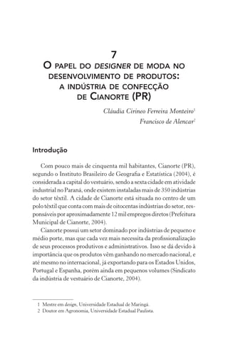 7
    O PAPEL DO DESIGNER DE MODA NO
     DESENVOLVIMENTO DE PRODUTOS:
            A INDÚSTRIA DE CONFECÇÃO
                DE CIANORTE (PR)
                                Cláudia Cirineo Ferreira Monteiro1
                                                 Francisco de Alencar2



Introdução

    Com pouco mais de cinquenta mil habitantes, Cianorte (PR),
segundo o Instituto Brasileiro de Geograﬁa e Estatística (2004), é
considerada a capital do vestuário, sendo a sexta cidade em atividade
industrial no Paraná, onde existem instaladas mais de 350 indústrias
do setor têxtil. A cidade de Cianorte está situada no centro de um
polo têxtil que conta com mais de oitocentas indústrias do setor, res-
ponsáveis por aproximadamente 12 mil empregos diretos (Prefeitura
Municipal de Cianorte, 2004).
    Cianorte possui um setor dominado por indústrias de pequeno e
médio porte, mas que cada vez mais necessita da proﬁssionalização
de seus processos produtivos e administrativos. Isso se dá devido à
importância que os produtos vêm ganhando no mercado nacional, e
até mesmo no internacional, já exportando para os Estados Unidos,
Portugal e Espanha, porém ainda em pequenos volumes (Sindicato
da indústria de vestuário de Cianorte, 2004).



  1 Mestre em design, Universidade Estadual de Maringá.
  2 Doutor em Agronomia, Universidade Estadual Paulista.
 