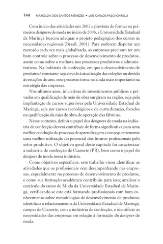 144    MARIZILDA DOS SANTOS MENEZES • LUIS CARLOS PASCHOARELLI


    Com início das atividades em 2002 e previsão de formar os pri-
meiros designers de moda no início de 2006, a Universidade Estadual
de Maringá buscou adequar o projeto pedagógico dos cursos às
necessidades regionais (Brasil, 2001). Para poderem disputar um
mercado cada vez mais globalizado, as empresas precisam ter um
bom controle sobre o processo de desenvolvimento de produtos,
assim como sobre a melhora nos processos produtivos e adminis-
trativos. Na indústria de confecção, em que o desenvolvimento de
produtos é constante, seja devido à atualização das coleções ou devido
às estações do ano, esse processo torna-se ainda mais importante na
estratégia das empresas.
    Nos últimos anos, iniciativas de investimentos públicos e pri-
vados em qualiﬁcação de mão de obra surgiram na região, seja pela
implantação de cursos superiores pela Universidade Estadual de
Maringá, seja por cursos tecnológicos e de curta duração, focados
na qualiﬁcação da mão de obra de operação das fábricas.
    Nesse contexto, deﬁnir o papel dos designers de moda na indús-
tria de confecção deverá contribuir de forma signiﬁcativa para uma
melhor condução do processo de aprendizagem e consequentemente
uma melhor utilização do potencial dos futuros proﬁssionais pelo
setor produtivo. O objetivo geral deste capítulo foi caracterizar
a indústria de confecção de Cianorte (PR), bem como o papel do
designer de moda nessa indústria.
    Como objetivos especíﬁcos, este trabalho visou identiﬁcar as
atividades que os proﬁssionais vêm desempenhando nas empre-
sas, especialmente no processo de desenvolvimento de produtos,
e como sua formação acadêmica contribuiu para isso; analisar o
currículo do curso de Moda da Universidade Estadual de Marin-
gá, verificando se este está formando profissionais com bom co-
nhecimento sobre metodologias de desenvolvimento de produtos;
identiﬁcar o relacionamento da Universidade Estadual de Maringá,
campus de Cianorte, com a indústria de confecção, e identiﬁcar as
necessidades das empresas em relação à formação do designer de
moda.
 