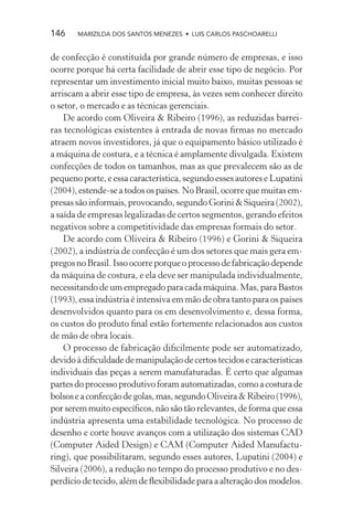 146    MARIZILDA DOS SANTOS MENEZES • LUIS CARLOS PASCHOARELLI


de confecção é constituída por grande número de empresas, e isso
ocorre porque há certa facilidade de abrir esse tipo de negócio. Por
representar um investimento inicial muito baixo, muitas pessoas se
arriscam a abrir esse tipo de empresa, às vezes sem conhecer direito
o setor, o mercado e as técnicas gerenciais.
    De acordo com Oliveira & Ribeiro (1996), as reduzidas barrei-
ras tecnológicas existentes à entrada de novas ﬁrmas no mercado
atraem novos investidores, já que o equipamento básico utilizado é
a máquina de costura, e a técnica é amplamente divulgada. Existem
confecções de todos os tamanhos, mas as que prevalecem são as de
pequeno porte, e essa característica, segundo esses autores e Lupatini
(2004), estende-se a todos os países. No Brasil, ocorre que muitas em-
presas são informais, provocando, segundo Gorini & Siqueira (2002),
a saída de empresas legalizadas de certos segmentos, gerando efeitos
negativos sobre a competitividade das empresas formais do setor.
    De acordo com Oliveira & Ribeiro (1996) e Gorini & Siqueira
(2002), a indústria de confecção é um dos setores que mais gera em-
pregos no Brasil. Isso ocorre porque o processo de fabricação depende
da máquina de costura, e ela deve ser manipulada individualmente,
necessitando de um empregado para cada máquina. Mas, para Bastos
(1993), essa indústria é intensiva em mão de obra tanto para os países
desenvolvidos quanto para os em desenvolvimento e, dessa forma,
os custos do produto ﬁnal estão fortemente relacionados aos custos
de mão de obra locais.
    O processo de fabricação diﬁcilmente pode ser automatizado,
devido à diﬁculdade de manipulação de certos tecidos e características
individuais das peças a serem manufaturadas. É certo que algumas
partes do processo produtivo foram automatizadas, como a costura de
bolsos e a confecção de golas, mas, segundo Oliveira & Ribeiro (1996),
por serem muito especíﬁcos, não são tão relevantes, de forma que essa
indústria apresenta uma estabilidade tecnológica. No processo de
desenho e corte houve avanços com a utilização dos sistemas CAD
(Computer Aided Design) e CAM (Computer Aided Manufactu-
ring), que possibilitaram, segundo esses autores, Lupatini (2004) e
Silveira (2006), a redução no tempo do processo produtivo e no des-
perdício de tecido, além de ﬂexibilidade para a alteração dos modelos.
 
