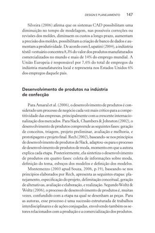 DESIGN E PLANEJAMENTO    147

    Silveira (2006) aﬁrma que os sistemas CAD possibilitam uma
diminuição no tempo de modelagem, nas possíveis correções ou
revisões dos moldes, diminuem os custos a longo prazo, aumentam
a precisão dos moldes, possibilitam a criação de banco de dados e au-
mentam a produtividade. De acordo com Lupatini (2004), a indústria
têxtil-vestuário concentra 8,3% do valor dos produtos manufaturados
comercializados no mundo e mais de 14% do emprego mundial. A
União Europeia é responsável por 7,6% do total de empregos da
indústria manufatureira local e representa nos Estados Unidos 6%
dos empregos daquele país.


Desenvolvimento de produtos na indústria
de confecção

    Para Amaral et al. (2006), o desenvolvimento de produtos é con-
siderado um processo de negócio cada vez mais crítico para a compe-
titividade das empresas, principalmente com a crescente internacio-
nalização dos mercados. Para Slack, Chambers & Johnston (2002), o
desenvolvimento de produtos compreende as seguintes fases: geração
de conceitos, triagem, projeto preliminar, avaliação e melhoria, e
prototipagem e projeto ﬁnal. Rech (2002), baseando-se nos princípios
de desenvolvimento de produtos de Slack, adaptou-os para o processo
de desenvolvimento de produtos de moda, momento em que a autora
explica cada etapa. Posteriormente, ela sintetiza o desenvolvimento
de produtos em quatro fases: coleta de informações sobre moda,
deﬁnição do tema, esboços dos modelos e deﬁnição dos modelos.
    Montemezzo (2003 apud Souza, 2006, p.19), baseando-se nos
princípios elaborados por Rech, apresenta as seguintes etapas: pla-
nejamento, especiﬁcação do projeto, delimitação conceitual, geração
de altenativas, avaliação e elaboração, e realização. Segundo Woltz &
Woltz (2006), o processo de desenvolvimento de produtos é, muitas
vezes, confundido com a etapa na qual se desenham as peças. Para
as autoras, esse processo é uma sucessão estruturada de trabalhos
interdisciplinares e de ações conjugadas, envolvendo também os se-
tores relacionados com a produção e a comercialização dos produtos.
 