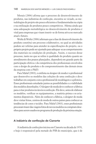 148    MARIZILDA DOS SANTOS MENEZES • LUIS CARLOS PASCHOARELLI


    Morais (2006) afirma que o processo de desenvolvimento de
produtos, nas indústrias de confecção, encontra-se viciado, as me-
todologias de projeto são pouco eﬁcientes e fundamentadas na cópia
e na estilização de produtos pouco competitivos. Aﬁrma ainda que
uma adequação metodológica no desenvolvimento de produtos é
vital para empresas que visam inserir-se de forma ativa no mercado
atual e futuro.
    Woltz & Woltz (2006) aﬁrmam que a fase de desenvolvimento do
produto constitui um processo colaborativo, no qual as atividades
podem ser refeitas para atender às especiﬁcações do projeto, ou o
próprio projeto pode ser ajustado para adequar-se ao comportamento
dos materiais ou condições de produção. Assim, o sucesso desse
processo, tanto no que se refere à qualidade do produto quanto ao
atendimento dos prazos planejados, dependerá em grande parte da
participação efetiva e da competência dos proﬁssionais envolvidos
com o design do produto e do comprometimento das demais áreas
da empresa com o P&D.
    Para Maluf (2003), o estilista ou designer de moda é o proﬁssional
que desenvolve os modelos das coleções de uma confecção e deve
trabalhar em conjunto com o proﬁssional de modelagem e a piloteira.
Esses proﬁssionais estudarão juntos as possibilidades e a viabilidade
dos modelos desenhados. O designer de moda deve conhecer a fábrica
para evitar produtos inviáveis à confecção. Ele deve, antes de elaborar
os modelos, veriﬁcar os equipamentos, a matéria-prima e os avia-
mentos disponíveis. Além de conhecer a fábrica, o designer de moda
deve visitar feiras, centros de moda de outros países para conhecer as
tendências de cores e tecidos. Para Maluf (2003), esses proﬁssionais
procuram trazer das viagens fotos de novos modelos ou compram dese-
nhos para serem usados no programa de produção da próxima estação.



A indústria de confecção de Cianorte

   A indústria de confecções iniciou em Cianorte na década de 1970,
e hoje é responsável pela metade do PIB do município, que é de
 