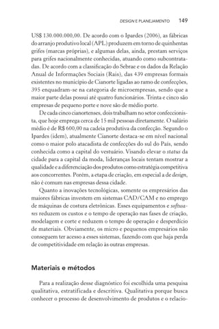 DESIGN E PLANEJAMENTO    149

US$ 130.000.000,00. De acordo com o Ipardes (2006), as fábricas
do arranjo produtivo local (APL) produzem em torno de quinhentas
grifes (marcas próprias), e algumas delas, ainda, prestam serviços
para grifes nacionalmente conhecidas, atuando como subcontrata-
das. De acordo com a classiﬁcação do Sebrae e os dados da Relação
Anual de Informações Sociais (Rais), das 439 empresas formais
existentes no município de Cianorte ligadas ao ramo de confecções,
395 enquadram-se na categoria de microempresas, sendo que a
maior parte delas possui até quatro funcionários. Trinta e cinco são
empresas de pequeno porte e nove são de médio porte.
    De cada cinco cianortenses, dois trabalham no setor confeccionis-
ta, que hoje emprega cerca de 15 mil pessoas diretamente. O salário
médio é de R$ 600,00 na cadeia produtiva da confecção. Segundo o
Ipardes (idem), atualmente Cianorte destaca-se em nível nacional
como o maior polo atacadista de confecções do sul do País, sendo
conhecida como a capital do vestuário. Visando elevar o status da
cidade para a capital da moda, lideranças locais tentam mostrar a
qualidade e a diferenciação dos produtos como estratégia competitiva
aos concorrentes. Porém, a etapa de criação, em especial a de design,
não é comum nas empresas dessa cidade.
    Quanto a inovações tecnológicas, somente os empresários das
maiores fábricas investem em sistemas CAD/CAM e no emprego
de máquinas de costura eletrônicas. Esses equipamentos e softwa-
res reduzem os custos e o tempo de operação nas fases de criação,
modelagem e corte e reduzem o tempo de operação e desperdício
de materiais. Obviamente, os micro e pequenos empresários não
conseguem ter acesso a esses sistemas, fazendo com que haja perda
de competitividade em relação às outras empresas.



Materiais e métodos

   Para a realização desse diagnóstico foi escolhida uma pesquisa
qualitativa, estratificada e descritiva. Qualitativa porque busca
conhecer o processo de desenvolvimento de produtos e o relacio-
 
