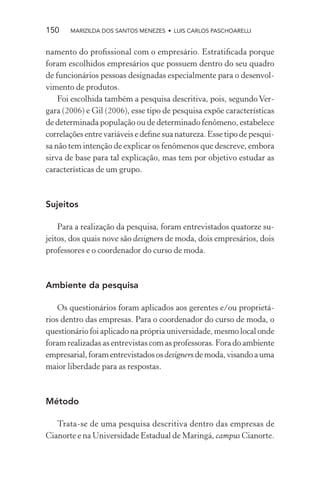 150    MARIZILDA DOS SANTOS MENEZES • LUIS CARLOS PASCHOARELLI


namento do proﬁssional com o empresário. Estratiﬁcada porque
foram escolhidos empresários que possuem dentro do seu quadro
de funcionários pessoas designadas especialmente para o desenvol-
vimento de produtos.
    Foi escolhida também a pesquisa descritiva, pois, segundo Ver-
gara (2006) e Gil (2006), esse tipo de pesquisa expõe características
de determinada população ou de determinado fenômeno, estabelece
correlações entre variáveis e deﬁne sua natureza. Esse tipo de pesqui-
sa não tem intenção de explicar os fenômenos que descreve, embora
sirva de base para tal explicação, mas tem por objetivo estudar as
características de um grupo.



Sujeitos

    Para a realização da pesquisa, foram entrevistados quatorze su-
jeitos, dos quais nove são designers de moda, dois empresários, dois
professores e o coordenador do curso de moda.



Ambiente da pesquisa

    Os questionários foram aplicados aos gerentes e/ou proprietá-
rios dentro das empresas. Para o coordenador do curso de moda, o
questionário foi aplicado na própria universidade, mesmo local onde
foram realizadas as entrevistas com as professoras. Fora do ambiente
empresarial, foram entrevistados os designers de moda, visando a uma
maior liberdade para as respostas.



Método

   Trata-se de uma pesquisa descritiva dentro das empresas de
Cianorte e na Universidade Estadual de Maringá, campus Cianorte.
 