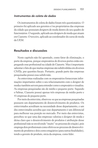 DESIGN E PLANEJAMENTO    151

Instrumentos de coleta de dados

   Os instrumentos de coleta de dados foram três questionários. O
primeiro foi aplicado aos gerentes e/ou proprietários das empresas
da cidade que possuíam designers de moda dentro do seu quadro de
funcionários. O segundo, aplicado aos designers de moda que atuam
em Cianorte. O terceiro, aplicado ao coordenador do curso de moda
da UEM.



Resultados e discussões

    Neste capítulo não foi apontado, como fator de eliminação, o
porte da empresa, porque empresários de diversos portes estão em-
pregando esse proﬁssional na cidade de Cianorte. Mas é importante
salientar o fato de que muitas empresas são subdivididas em diversos
CNPJs, por questões ﬁscais. Portanto, grande parte das empresas
pesquisadas possui essa subdivisão.
    As entrevistas realizadas com os empresários forneceram infor-
mações importantes sobre o seu relacionamento com o designer de
moda e também servem para entender como o empresário o visualiza.
As empresas pesquisadas são de médio e pequeno porte. Segundo
o Sebrae, Cianorte possui apenas três empresas de médio porte e
45 empresas de pequeno porte.
    Por meio da entrevista, observou-se que as empresas pesquisadas
possuem um departamento de desenvolvimento de produtos. Os
entrevistados acreditam na necessidade desse departamento, e um
dos entrevistados acredita que esse departamento é um diferencial
para melhorar sua posição no mercado. Por meio das entrevistas,
percebeu-se que uma das empresas valoriza o designer de moda e
deixa claro que o desenvolvimento de produtos é atribuição desse
proﬁssional (não se envolvendo “muito” no processo de criação), pois
emprega dois proﬁssionais como efetivos no processo de desenvolvi-
mento de produtos e dois como estagiários (para outras ﬁnalidades),
tendo a gerente de produto, sócia da empresa, como líder.
 