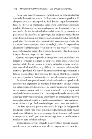 152    MARIZILDA DOS SANTOS MENEZES • LUIS CARLOS PASCHOARELLI


    Nesse caso, o envolvimento do empresário dá-se por meio da sócia
que trabalha no departamento de desenvolvimento de produtos. É
ela quem aprova ou não o produto ﬁnal. Porém, segundo o entrevis-
tado, ele (diretor da empresa) às vezes opina sobre um determinado
produto. Outra empresa pesquisada possui três designers de moda em
seu quadro de funcionários de desenvolvimento de produtos (e um
para outras ﬁnalidades), e a aprovação dos projetos é realizada por
meio de reuniões com a proprietária, designers de moda e gerente de
produção. Os entrevistados estão satisfeitos com esses proﬁssionais
e possuem bastantes expectativas com relação a eles. As expectativas
citadas pelos entrevistados foram a melhoria dos produtos, soluções
para melhoria da imagem dos produtos fabricados e também para a
imagem da empresa perante os clientes.
    Quanto aos aspectos positivos e negativos desse proﬁssional em
relação à formação e atuação na empresa, esses apontaram como
positivo o fato de eles estarem sempre atualizados, sempre focados,
com vontade de trabalhar na qualidade das pesquisas e desenvolvi-
mento de produtos. Os pontos levantados como negativos foram a
falta de visão do todo, da produção e dos custos, e também, segundo
um dos empresários, “não aceitam bem as ideias dos empresários”.
    As ideias dos empresários estão relacionadas a deixar o produto de
acordo com o orçamento da empresa. Por exemplo, quando trocam
um determinado tecido por outro, ou também quando o empresário
vê que o concorrente está fazendo determinado produto que está
vendendo bem e quer copiá-lo. Um designer de moda entrevistado
disse que uma vez desenvolveu um produto e o empresário o alterou
completamente, deixando-o igual à coleção anterior. Para o entrevis-
tado, há bastante perda de motivação por causa dessa interferência.
    Um fato apontado por um entrevistado é que os designers de
moda não focam suas criações no mercado, possuem visão muito
acadêmica, falta jogo de cintura e sempre há atritos entre os designers
e o empresário, tendo que, nesses casos, o gerente de produtos ser o
mediador, para conciliar as brigas.
    Esses atritos ocorrem, segundo o entrevistado, porque os desig-
ners de moda querem impor suas ideias, e o proprietário também.
 