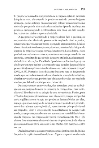 DESIGN E PLANEJAMENTO     153

O proprietário acredita que pelo fato de a empresa estar no mercado
há quinze anos, ele entende de produtos mais do que os designers
de moda, e estes últimos não conseguem colocar coleções novas no
mercado porque ele não aceita determinados tipos de mudança no
produto. Ainda segundo o entrevistado, esse não é um fato isolado:
isso ocorre em várias empresas da cidade.
    O que pode ser comentado a respeito desse fato é que muitos
empresários da cidade não possuem formação de nível superior,
uma grande parcela sequer possui o segundo grau completo. Muitos
são ex-funcionários das empresas pioneiras, mas também há grande
quantia de empresários que começaram do zero. Dessa forma, esses
proﬁssionais administraram e administram suas empresas de forma
empírica, acreditando que se tudo deu certo até hoje, não há necessi-
dade de fazer alterações. Para Rech, “produtos resultantes de projetos
de design têm um melhor desempenho que aqueles desenvolvidos
pelos métodos empíricos e são obtidos em um curto espaço de tempo”
(2002, p.58). Portanto, isso é bastante frustante para os designers de
moda, que saem da universidade com bastante vontade de trabalhar,
de criar novas coleções, porém suas ideias são barradas por medo de
mudanças e falta de capital para investimento.
    De acordo com os entrevistados, eles entendem quais as atribui-
ções de um designer de moda na indústria de confecções e, para tanto,
dão total liberdade a ele na criação de uma nova coleção. Porém, para
27% dos designers entrevistados, isso não ocorre porque sempre há
certa vigilância com relação aos produtos desenvolvidos por eles,
ou seja, quando o designer de moda inova na criação de um produto,
esse é barrado na aprovação ﬁnal, normalmente pelo proﬁssional
empregador. Com o investimento na contratação de designers de
moda, as empresas perceberam um aumento na rentabilidade/ven-
das da empresa. As empresas investem respectivamente 4% e 10%
de seu faturamento em desenvolvimento de produtos, incluídos os
gastos com mão de obra, visitas às feiras e testes com materiais, entre
outros.
    O relacionamento dos empresários com as instituições de Ensino
Superior da região é considerado bom. Alguns empresários são mais
 