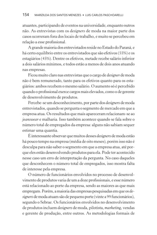 154    MARIZILDA DOS SANTOS MENEZES • LUIS CARLOS PASCHOARELLI


atuantes, participando de eventos na universidade, enquanto outros
não. As entrevistas com os designers de moda na maior parte dos
casos ocorreram fora dos locais de trabalho, e muito se percebeu em
relação a esse proﬁssional.
    A grande maioria dos entrevistados reside no Estado do Paraná, e
há certo equilíbrio entre os entrevistados que são efetivos (55%) e os
estagiários (45%). Dentre os efetivos, metade recebe salário inferior
a dois salários mínimos, e todos estão a menos de dois anos atuando
nas empresas.
    Ficou muito claro nas entrevistas que o cargo de designer de moda
não é bem remunerado, tanto para os efetivos quanto para os esta-
giários: ambos recebem o mesmo salário. O aumento só é percebido
quando o proﬁssional exerce cargos mais elevados, como o de gerente
de desenvolvimento de produtos.
    Percebe-se um desconhecimento, por parte dos designers de moda
entrevistados, quando se pergunta o segmento de mercado em que a
empresa atua. Os resultados que mais apareceram relacionam-se ao
jeanswear e malharia. Isso também acontece quando se fala sobre o
número total de empregados da empresa: alguns não sabiam sequer
estimar uma quantia.
    É interessante observar que muitos desses designers de moda estão
há pouco tempo na empresa (média de oito meses), porém isso não é
desculpa para não saber o segmento em que a empresa atua, até por-
que eles estão desenvolvendo produtos para ela. Pode ter acontecido
nesse caso um erro de interpretação da pergunta. No caso daqueles
que desconhecem o número total de empregados, isso mostra falta
de interesse pela empresa.
    O número de funcionários envolvidos no processo de desenvol-
vimento de produtos varia de um a doze proﬁssionais, e esse número
está relacionado ao porte da empresa, sendo as maiores as que mais
empregam. Porém, a maioria das empresas pesquisadas em que os de-
signers de moda atuam são de pequeno porte (vinte a 99 funcionários),
segundo o Sebrae. Os funcionários envolvidos no desenvolvimento
de produtos incluem designers de moda, pilotista, marketing, vendas
e gerente de produção, entre outros. As metodologias formais de
 