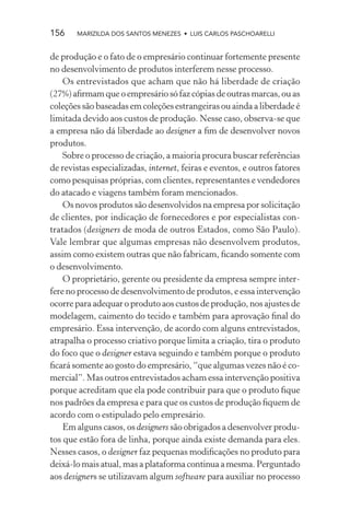 156    MARIZILDA DOS SANTOS MENEZES • LUIS CARLOS PASCHOARELLI


de produção e o fato de o empresário continuar fortemente presente
no desenvolvimento de produtos interferem nesse processo.
    Os entrevistados que acham que não há liberdade de criação
(27%) aﬁrmam que o empresário só faz cópias de outras marcas, ou as
coleções são baseadas em coleções estrangeiras ou ainda a liberdade é
limitada devido aos custos de produção. Nesse caso, observa-se que
a empresa não dá liberdade ao designer a ﬁm de desenvolver novos
produtos.
    Sobre o processo de criação, a maioria procura buscar referências
de revistas especializadas, internet, feiras e eventos, e outros fatores
como pesquisas próprias, com clientes, representantes e vendedores
do atacado e viagens também foram mencionados.
    Os novos produtos são desenvolvidos na empresa por solicitação
de clientes, por indicação de fornecedores e por especialistas con-
tratados (designers de moda de outros Estados, como São Paulo).
Vale lembrar que algumas empresas não desenvolvem produtos,
assim como existem outras que não fabricam, ﬁcando somente com
o desenvolvimento.
    O proprietário, gerente ou presidente da empresa sempre inter-
fere no processo de desenvolvimento de produtos, e essa intervenção
ocorre para adequar o produto aos custos de produção, nos ajustes de
modelagem, caimento do tecido e também para aprovação ﬁnal do
empresário. Essa intervenção, de acordo com alguns entrevistados,
atrapalha o processo criativo porque limita a criação, tira o produto
do foco que o designer estava seguindo e também porque o produto
ﬁcará somente ao gosto do empresário, “que algumas vezes não é co-
mercial”. Mas outros entrevistados acham essa intervenção positiva
porque acreditam que ela pode contribuir para que o produto ﬁque
nos padrões da empresa e para que os custos de produção ﬁquem de
acordo com o estipulado pelo empresário.
    Em alguns casos, os designers são obrigados a desenvolver produ-
tos que estão fora de linha, porque ainda existe demanda para eles.
Nesses casos, o designer faz pequenas modiﬁcações no produto para
deixá-lo mais atual, mas a plataforma continua a mesma. Perguntado
aos designers se utilizavam algum software para auxiliar no processo
 