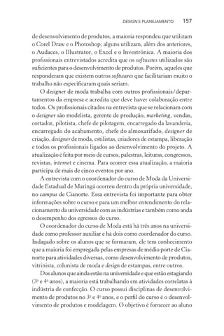 DESIGN E PLANEJAMENTO      157

de desenvolvimento de produtos, a maioria respondeu que utilizam
o Corel Draw e o Photoshop; alguns utilizam, além dos anteriores,
o Audaces, o Illustrator, o Excel e o Investrônica. A maioria dos
proﬁssionais entrevistados acredita que os softwares utilizados são
suﬁcientes para o desenvolvimento de produtos. Porém, aqueles que
responderam que existem outros softwares que facilitariam muito o
trabalho não especiﬁcaram quais seriam.
    O designer de moda trabalha com outros proﬁssionais/depar-
tamentos da empresa e acredita que deve haver colaboração entre
todos. Os proﬁssionais citados na entrevista que se relacionam com
o designer são modelista, gerente de produção, marketing, vendas,
cortador, pilotista, chefe de pilotagem, encarregado da lavanderia,
encarregado do acabamento, chefe do almoxarifado, designer de
criação, designer de moda, estilistas, criadores de estampa, liberação
e todos os proﬁssionais ligados ao desenvolvimento do projeto. A
atualização é feita por meio de cursos, palestras, leituras, congressos,
revistas, internet e cinema. Para ocorrer essa atualização, a maioria
participa de mais de cinco eventos por ano.
    A entrevista com o coordenador do curso de Moda da Universi-
dade Estadual de Maringá ocorreu dentro da própria universidade,
no campus de Cianorte. Essa entrevista foi importante para obter
informações sobre o curso e para um melhor entendimento do rela-
cionamento da universidade com as indústrias e também como anda
o desempenho dos egressos do curso.
    O coordenador do curso de Moda está há três anos na universi-
dade como professor auxiliar e há dois como coordenador do curso.
Indagado sobre os alunos que se formaram, ele tem conhecimento
que a maioria foi empregada pelas empresas de médio porte de Cia-
norte para atividades diversas, como desenvolvimento de produtos,
vitrinista, colunista de moda e design de estampas, entre outros.
    Dos alunos que ainda estão na universidade e que estão estagiando
(3 e 4o anos), a maioria está trabalhando em atividades correlatas à
  o

indústria de confecção. O curso possui disciplinas de desenvolvi-
mento de produtos no 3o e 4o anos, e o perﬁl do curso é o desenvol-
vimento de produtos e modelagem. O objetivo é fornecer ao aluno
 
