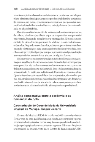 158    MARIZILDA DOS SANTOS MENEZES • LUIS CARLOS PASCHOARELLI


uma formação focada no desenvolvimento de produtos e modelagem
plana e informatizada para que esse proﬁssional domine as técnicas
de pesquisa em moda, criação para o vestuário e que possa ter a ca-
pacidade de trabalhar nas indústrias, principalmente durante o dia
a dia no chão de fábrica.
    Quanto ao relacionamento da universidade com os empresários
da cidade, ele disse que é bom e que os empresários sempre estão
em contato, buscando estagiários ou empregados. Eles entram em
contato de várias formas, por meio de telefone, e-mail e orkut do co-
ordenador. Segundo o coordenador, existe cooperação entre ambos,
havendo contribuições para a semana de moda da universidade. Isso
é bastante perceptível porque sempre que solicitam alguma doação
aos empresários, estes últimos ajudam de alguma forma.
    Os empresários nunca ﬁzeram algum tipo de solicitação ou suges-
tão para a melhoria do currículo do curso de moda. Isso ocorre porque
os empresários não conhecem ou entendem o curso de moda, mas nos
dois últimos anos isso está melhorando. Dos 53 alunos formados pela
universidade, 34 estão nas indústrias de Cianorte ou em áreas aﬁns.
Quanto à mudança de mentalidade dos empresários, ele acredita que
eles estão mais conscientes da necessidade de empregar um designer, e
isso é reﬂetido nas feiras de atacado da cidade, nas quais se percebem
as vitrines mais elaboradas devido à inserção desse proﬁssional.



Análise comparativa entre a academia e as
demandas do polo

Caracterização do Curso de Moda da Universidade
Estadual de Maringá, campus Cianorte

   O curso de Moda da UEM foi criado em 2002 com o objetivo de
formar mão de obra qualiﬁcada para a cidade, agregar maior valor ao
produto industrializado e tornar a região uma geradora de moda. O
projeto pedagógico do curso apresenta algumas falhas em função de
seu processo de criação, visto que o Centro de Tecnologia da UEM
 