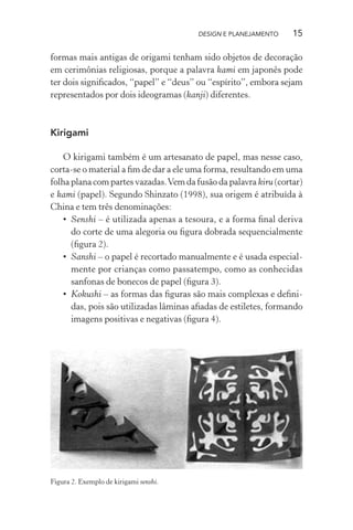 DESIGN E PLANEJAMENTO     15

formas mais antigas de origami tenham sido objetos de decoração
em cerimônias religiosas, porque a palavra kami em japonês pode
ter dois signiﬁcados, “papel” e “deus” ou “espírito”, embora sejam
representados por dois ideogramas (kanji) diferentes.



Kirigami

    O kirigami também é um artesanato de papel, mas nesse caso,
corta-se o material a ﬁm de dar a ele uma forma, resultando em uma
folha plana com partes vazadas. Vem da fusão da palavra kiru (cortar)
e kami (papel). Segundo Shinzato (1998), sua origem é atribuída à
China e tem três denominações:
    • Senshi – é utilizada apenas a tesoura, e a forma ﬁnal deriva
      do corte de uma alegoria ou ﬁgura dobrada sequencialmente
      (ﬁgura 2).
    • Sanshi – o papel é recortado manualmente e é usada especial-
      mente por crianças como passatempo, como as conhecidas
      sanfonas de bonecos de papel (ﬁgura 3).
    • Kokushi – as formas das ﬁguras são mais complexas e deﬁni-
      das, pois são utilizadas lâminas aﬁadas de estiletes, formando
      imagens positivas e negativas (ﬁgura 4).




Figura 2. Exemplo de kirigami senshi.
 