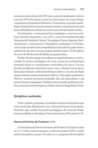 DESIGN E PLANEJAMENTO    159

possuía no início do ano de 2000 cinco cursos de graduação e iniciou
o ano de 2002 com quinze cursos em várias áreas, tais como Design,
Arquitetura e Engenharia Mecânica. Dessa forma, os projetos peda-
gógicos foram feitos em pouco tempo e muitas vezes por pessoas com
pouca aﬁnidade em relação aos cursos que estavam sendo criados.
    No momento, o curso possui boas instalações e concurso vesti-
bular bastante disputado, e em 2007 o curso foi reconhecido pela
Secretaria de Estado da Ciência, Tecnologia e Ensino Superior (Seti).
Atualmente, o curso possui 41 disciplinas, totalizando 3.430 horas,
com o prazo mínimo para integralização curricular de quatro anos e
máximo de sete anos, e possui regime seriado e anual. As disciplinas
do curso de Moda estão divididas em quatro séries.
    Porém, há uma equipe de professores organizada para a reestru-
turação do projeto pedagógico do curso, já que tal reestruturação
pretende alterar os componentes curriculares do curso. Um dos
grandes problemas observados nesse curso e demais cursos novos
dessa universidade é a falta de professores efetivos. O curso de Moda
possui somente quatro professores efetivos. Dos quatro professores
efetivos, somente um possui mestrado, dois são especialistas e um
possui somente a graduação. Também sobre os quatro professores efe-
tivos, dois possuem formação em Moda e dois em Engenharia Têxtil.



Disciplinas analisadas

   Neste capítulo, pretendeu-se estudar somente as disciplinas que
estão envolvidas diretamente com o desenvolvimento de produtos.
Portanto, após análise do projeto pedagógico do curso de Moda,
foram escolhidas as disciplinas Desenvolvimento de Produtos I e II.


Desenvolvimento de Produtos I e II

   As disciplinas de Desenvolvimento de Produto I e II estão locadas
no 3o e 4o anos, respectivamente, e cada uma possui 102h/a, sendo
ambas disciplinas anuais. Percebe-se no programa da disciplina
 