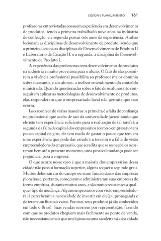 DESIGN E PLANEJAMENTO     161

professoras entrevistadas possuem experiência em desenvolvimento
de produtos, tendo a primeira trabalhado nove anos na indústria
de confecção, e a segunda possui três anos de experiência. Ambas
lecionam as disciplinas de desenvolvimento de produto, sendo que
a primeira leciona as disciplinas de Desenvolvimento de Produto II
e Laboratório de Criação II, e a segunda, a disciplina de Desenvol-
vimento de Produto I.
    A experiência das professoras com desenvolvimento de produtos
na indústria é muito proveitosa para o aluno. O fato de elas possui-
rem a vivência proﬁssional possibilita ao professor maior domínio
sobre o assunto, e aos alunos, o melhor entendimento do conteúdo
ministrado. Quando questionadas sobre o fato de os alunos não con-
seguirem aplicar as metodologias de desenvolvimento de produtos,
elas responderam que o empresariado local não permite que isso
ocorra.
    Isso acontece de várias maneiras: a primeira é a falta de conﬁança
no proﬁssional que acaba de sair da universidade (acreditando que
ele não tem experiência suﬁciente para a realização de tal tarefa); a
segunda é a falta de capital dos empresários (como o empresário tem
pouco capital de giro, ele tem medo de gastar o pouco que tem em
uma experiência que pode dar errado); a terceira é a falta de visão
empreendedora do empresário, que acredita que se os negócios ocor-
reram bem até o presente momento, uma possível mudança pode ser
prejudicial para a empresa.
    O que ocorre nesse caso é que a maioria dos empresários dessa
cidade não possui formação superior, alguns sequer o segundo grau.
Muitos deles saíram do campo ou eram funcionários das empresas
pioneiras e, portanto, começaram e administraram suas empresas de
forma empírica, durante muitos anos, e são muito resistentes a qual-
quer tipo de mudança. Alguns empresários com visão empreendedo-
ra já perceberam a necessidade de investir em design, propaganda e
de terem um ﬂuxo de caixa. Por isso, seus produtos já são conhecidos
em todo o Brasil. Suas vendas ocorrem por representação, fazendo
com que os produtos cheguem mais facilmente ao ponto de venda,
não necessitando mais que um lojista ou uma sacoleira vá até a cidade
 