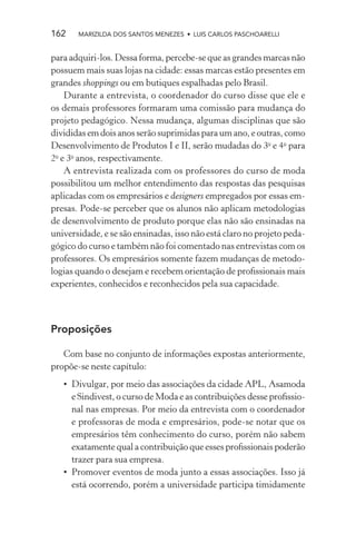 162    MARIZILDA DOS SANTOS MENEZES • LUIS CARLOS PASCHOARELLI


para adquiri-los. Dessa forma, percebe-se que as grandes marcas não
possuem mais suas lojas na cidade: essas marcas estão presentes em
grandes shoppings ou em butiques espalhadas pelo Brasil.
    Durante a entrevista, o coordenador do curso disse que ele e
os demais professores formaram uma comissão para mudança do
projeto pedagógico. Nessa mudança, algumas disciplinas que são
divididas em dois anos serão suprimidas para um ano, e outras, como
Desenvolvimento de Produtos I e II, serão mudadas do 3o e 4o para
2o e 3o anos, respectivamente.
    A entrevista realizada com os professores do curso de moda
possibilitou um melhor entendimento das respostas das pesquisas
aplicadas com os empresários e designers empregados por essas em-
presas. Pode-se perceber que os alunos não aplicam metodologias
de desenvolvimento de produto porque elas não são ensinadas na
universidade, e se são ensinadas, isso não está claro no projeto peda-
gógico do curso e também não foi comentado nas entrevistas com os
professores. Os empresários somente fazem mudanças de metodo-
logias quando o desejam e recebem orientação de proﬁssionais mais
experientes, conhecidos e reconhecidos pela sua capacidade.



Proposições

   Com base no conjunto de informações expostas anteriormente,
propõe-se neste capítulo:
   • Divulgar, por meio das associações da cidade APL, Asamoda
     e Sindivest, o curso de Moda e as contribuições desse proﬁssio-
     nal nas empresas. Por meio da entrevista com o coordenador
     e professoras de moda e empresários, pode-se notar que os
     empresários têm conhecimento do curso, porém não sabem
     exatamente qual a contribuição que esses proﬁssionais poderão
     trazer para sua empresa.
   • Promover eventos de moda junto a essas associações. Isso já
     está ocorrendo, porém a universidade participa timidamente
 