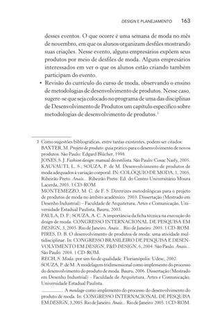 DESIGN E PLANEJAMENTO           163

   desses eventos. O que ocorre é uma semana de moda no mês
   de novembro, em que os alunos organizam desﬁles mostrando
   suas criações. Nesse evento, alguns empresários expõem seus
   produtos por meio de desﬁles de moda. Alguns empresários
   interessados em ver o que os alunos estão criando também
   participam do evento.
 • Revisão do currículo do curso de moda, observando o ensino
   de metodologias de desenvolvimento de produtos. Nesse caso,
   sugere-se que seja colocado no programa de uma das disciplinas
   de Desenvolvimento de Produtos um capítulo especíﬁco sobre
   metodologias de desenvolvimento de produtos.3



3 Como sugestões bibliográﬁcas, entre tantas existentes, podem ser citados:
  BAXTER, M. Projeto de produto: guia prático para o desenvolvimento de novos
  produtos. São Paulo: Edgard Blücher, 1998.
  JONES, S. J. Fashion design: manual do estilista. São Paulo: Cosac Naify, 2005.
  KAUVAUTI, L. S.; SOUZA, P. de M. Desenvolvimento de produtos de
  moda adequados à variação corporal. IN: COLÓQUIO DE MODA, 1, 2005,
  Ribeirão Preto. Anais... Ribeirão Preto: Ed. do Centro Universitário Moura
  Lacerda, 2005. 1 CD-ROM.
  MONTEMEZZO, M. C. de F. S. Diretrizes metodológicas para o projeto
  de produtos de moda no âmbito acadêmico. 2003. Dissertação (Mestrado em
  Desenho Industrial) – Faculdade de Arquitetura, Artes e Comunicação, Uni-
  versidade Estadual Paulista, Bauru, 2003.
  PAULA, D. F.; SOUZA, A. C. A importância da ﬁcha técnica na execução do
  design de moda. CONGRESSO INTERNACIONAL DE PESQUISA EM
  DESIGN, 3, 2005. Rio de Janeiro. Anais... Rio de Janeiro: 2005. 1 CD-ROM.
  PIRES, D. B. O desenvolvimento de produtos de moda: uma atividade mul-
  tidisciplinar. In: CONGRESSO BRASILEIRO DE PESQUISA E DESEN-
  VOLVIMENTO EM DESIGN, P&D DESIGN, 6, 2004. São Paulo. Anais...
  São Paulo: 2004. 1 CD-ROM.
  RECH, S. Moda: por um ﬁo de qualidade. Florianópolis: Udesc, 2002.
  SOUZA, P. de M. A modelagem tridimensional como implemento do processo
  do desenvolvimento do produto de moda. Bauru, 2006. Dissertação (Mestrado
  em Desenho Industrial) – Faculdade de Arquitetura, Artes e Comunicação,
  Universidade Estadual Paulista.
             . A moulage como implemento do processo do desenvolvimento do
  produto de moda. In: CONGRESSO INTERNACIONAL DE PESQUISA
  EM DESIGN, 3,2005. Rio de Janeiro. Anais... Rio de Janeiro: 2005. 1 CD-ROM.
 
