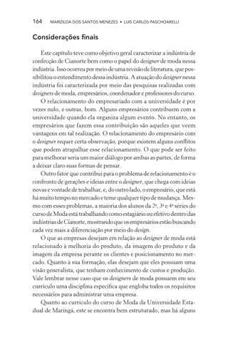 164    MARIZILDA DOS SANTOS MENEZES • LUIS CARLOS PASCHOARELLI


Considerações ﬁnais

    Este capítulo teve como objetivo geral caracterizar a indústria de
confecção de Cianorte bem como o papel do designer de moda nessa
indústria. Isso ocorreu por meio de uma revisão de literatura, que pos-
sibilitou o entendimento dessa indústria. A atuação do designer nessa
indústria foi caracterizada por meio das pesquisas realizadas com
designers de moda, empresários, coordenador e professores do curso.
    O relacionamento do empresariado com a universidade é por
vezes nulo, e outras, bom. Alguns empresários contribuem com a
universidade quando ela organiza algum evento. No entanto, os
empresários que fazem essa contribuição são aqueles que veem
vantagens em tal realização. O relacionamento do empresário com
o designer requer certa observação, porque existem alguns conﬂitos
que podem atrapalhar esse relacionamento. O que pode ser feito
para melhorar seria um maior diálogo por ambas as partes, de forma
a deixar claro suas formas de pensar.
    Outro fator que contribui para o problema de relacionamento é o
confronto de gerações e ideias entre o designer, que chega com ideias
novas e vontade de trabalhar, e, do outro lado, o empresário, que está
há muito tempo no mercado e teme qualquer tipo de mudança. Mes-
mo com esses problemas, a maioria dos alunos da 2a, 3a e 4a séries do
curso de Moda está trabalhando como estagiário ou efetivo dentro das
indústrias de Cianorte, mostrando que os empresários estão buscando
cada vez mais a diferenciação por meio do design.
    O que as empresas desejam em relação ao designer de moda está
relacionado à melhoria do produto, da imagem do produto e da
imagem da empresa perante os clientes e posicionamento no mer-
cado. Quanto à sua formação, elas desejam que eles possuam uma
visão generalista, que tenham conhecimento de custos e produção.
Vale lembrar nesse caso que os designers de moda possuem em seu
currículo uma disciplina especíﬁca que engloba todos os requisitos
necessários para administrar uma empresa.
    Quanto ao currículo do curso de Moda da Universidade Esta-
dual de Maringá, este se encontra bem estruturado, mas há alguns
 