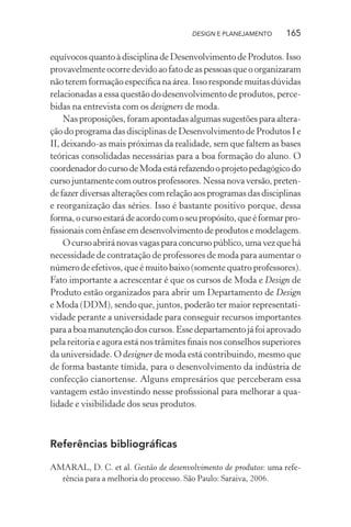 DESIGN E PLANEJAMENTO     165

equívocos quanto à disciplina de Desenvolvimento de Produtos. Isso
provavelmente ocorre devido ao fato de as pessoas que o organizaram
não terem formação especíﬁca na área. Isso responde muitas dúvidas
relacionadas a essa questão do desenvolvimento de produtos, perce-
bidas na entrevista com os designers de moda.
    Nas proposições, foram apontadas algumas sugestões para altera-
ção do programa das disciplinas de Desenvolvimento de Produtos I e
II, deixando-as mais próximas da realidade, sem que faltem as bases
teóricas consolidadas necessárias para a boa formação do aluno. O
coordenador do curso de Moda está refazendo o projeto pedagógico do
curso juntamente com outros professores. Nessa nova versão, preten-
de fazer diversas alterações com relação aos programas das disciplinas
e reorganização das séries. Isso é bastante positivo porque, dessa
forma, o curso estará de acordo com o seu propósito, que é formar pro-
ﬁssionais com ênfase em desenvolvimento de produtos e modelagem.
    O curso abrirá novas vagas para concurso público, uma vez que há
necessidade de contratação de professores de moda para aumentar o
número de efetivos, que é muito baixo (somente quatro professores).
Fato importante a acrescentar é que os cursos de Moda e Design de
Produto estão organizados para abrir um Departamento de Design
e Moda (DDM), sendo que, juntos, poderão ter maior representati-
vidade perante a universidade para conseguir recursos importantes
para a boa manutenção dos cursos. Esse departamento já foi aprovado
pela reitoria e agora está nos trâmites ﬁnais nos conselhos superiores
da universidade. O designer de moda está contribuindo, mesmo que
de forma bastante tímida, para o desenvolvimento da indústria de
confecção cianortense. Alguns empresários que perceberam essa
vantagem estão investindo nesse proﬁssional para melhorar a qua-
lidade e visibilidade dos seus produtos.



Referências bibliográﬁcas

AMARAL, D. C. et al. Gestão de desenvolvimento de produtos: uma refe-
  rência para a melhoria do processo. São Paulo: Saraiva, 2006.
 