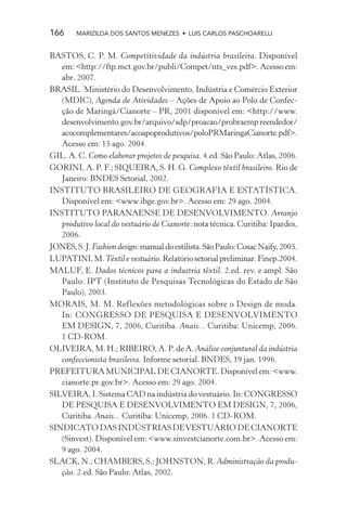 166     MARIZILDA DOS SANTOS MENEZES • LUIS CARLOS PASCHOARELLI


BASTOS, C. P. M. Competitividade da indústria brasileira. Disponível
   em: <http://ftp.mct.gov.br/publi/Compet/nts_ves.pdf>. Acesso em:
   abr. 2007.
BRASIL. Ministério do Desenvolvimento, Indústria e Comércio Exterior
   (MDIC), Agenda de Atividades – Ações de Apoio ao Polo de Confec-
   ção de Maringá/Cianorte – PR, 2001 disponível em: <http://www.
   desenvolvimento.gov.br/arquivo/sdp/proacao/probraemp reendedor/
   acocomplementares/acoapoprodutivos/poloPRMaringaCianorte.pdf>.
   Acesso em: 15 ago. 2004.
GIL. A. C. Como elaborar projetos de pesquisa. 4.ed. São Paulo: Atlas, 2006.
GORINI, A. P. F.; SIQUEIRA, S. H. G. Complexo têxtil brasileiro. Rio de
   Janeiro: BNDES Setorial, 2002.
INSTITUTO BRASILEIRO DE GEOGRAFIA E ESTATÍSTICA.
   Disponível em: <www.ibge.gov.br>. Acesso em: 29 ago. 2004.
INSTITUTO PARANAENSE DE DESENVOLVIMENTO. Arranjo
   produtivo local do vestuário de Cianorte: nota técnica. Curitiba: Ipardes,
   2006.
JONES, S. J. Fashion design: manual do estilista. São Paulo: Cosac Naify, 2005.
LUPATINI, M. Têxtil e vestuário. Relatório setorial preliminar. Finep.2004.
MALUF, E. Dados técnicos para a industria têxtil. 2.ed. rev. e ampl. São
   Paulo: IPT (Instituto de Pesquisas Tecnológicas do Estado de São
   Paulo), 2003.
MORAIS, M. M. Reflexões metodológicas sobre o Design de moda.
   In: CONGRESSO DE PESQUISA E DESENVOLVIMENTO
   EM DESIGN, 7, 2006, Curitiba. Anais... Curitiba: Unicemp, 2006.
   1 CD-ROM.
OLIVEIRA, M. H.; RIBEIRO, A. P. de A. Análise conjuntural da indústria
   confeccionista brasileira. Informe setorial. BNDES, 19 jan. 1996.
PREFEITURA MUNICIPAL DE CIANORTE. Disponível em: <www.
   cianorte.pr.gov.br>. Acesso em: 29 ago. 2004.
SILVEIRA, I. Sistema CAD na indústria do vestuário. In: CONGRESSO
   DE PESQUISA E DESENVOLVIMENTO EM DESIGN, 7, 2006,
   Curitiba. Anais... Curitiba: Unicemp, 2006. 1 CD-ROM.
SINDICATO DAS INDÚSTRIAS DE VESTUÁRIO DE CIANORTE
   (Sinvest). Disponível em: <www.sinvestcianorte.com.br>. Acesso em:
   9 ago. 2004.
SLACK, N.; CHAMBERS, S.; JOHNSTON, R. Administração da produ-
   ção. 2.ed. São Paulo: Atlas, 2002.
 
