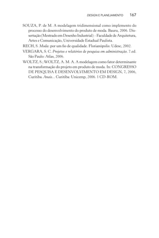 DESIGN E PLANEJAMENTO      167

SOUZA, P. de M. A modelagem tridimensional como implemento do
  processo do desenvolvimento do produto de moda. Bauru, 2006. Dis-
  sertação (Mestrado em Desenho Industrial) – Faculdade de Arquitetura,
  Artes e Comunicação, Universidade Estadual Paulista.
RECH, S. Moda: por um ﬁo de qualidade. Florianópolis: Udesc, 2002.
VERGARA, S. C. Projetos e relatórios de pesquisa em administração. 7.ed.
  São Paulo: Atlas, 2006.
WOLTZ, S.; WOLTZ, A. M. A. A modelagem como fator determinante
  na transformação do projeto em produto de moda. In: CONGRESSO
  DE PESQUISA E DESENVOLVIMENTO EM DESIGN, 7, 2006,
  Curitiba. Anais... Curitiba: Unicemp, 2006. 1 CD-ROM.
 
