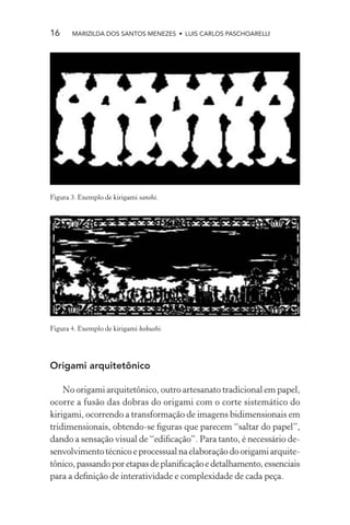 16     MARIZILDA DOS SANTOS MENEZES • LUIS CARLOS PASCHOARELLI




Figura 3. Exemplo de kirigami sanshi.




Figura 4. Exemplo de kirigami kokushi.




Origami arquitetônico

    No origami arquitetônico, outro artesanato tradicional em papel,
ocorre a fusão das dobras do origami com o corte sistemático do
kirigami, ocorrendo a transformação de imagens bidimensionais em
tridimensionais, obtendo-se ﬁguras que parecem “saltar do papel”,
dando a sensação visual de “ediﬁcação”. Para tanto, é necessário de-
senvolvimento técnico e processual na elaboração do origami arquite-
tônico, passando por etapas de planiﬁcação e detalhamento, essenciais
para a deﬁnição de interatividade e complexidade de cada peça.
 