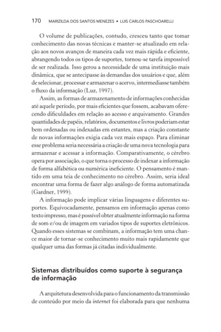 170    MARIZILDA DOS SANTOS MENEZES • LUIS CARLOS PASCHOARELLI


    O volume de publicações, contudo, cresceu tanto que tomar
conhecimento das novas técnicas e manter-se atualizado em rela-
ção aos novos avanços de maneira cada vez mais rápida e eﬁciente,
abrangendo todos os tipos de suportes, tornou-se tarefa impossível
de ser realizada. Isso gerou a necessidade de uma instituição mais
dinâmica, que se antecipasse às demandas dos usuários e que, além
de selecionar, processar e armazenar o acervo, intermediasse também
o ﬂuxo da informação (Luz, 1997).
    Assim, as formas de armazenamento de informações conhecidas
até aquele período, por mais eﬁcientes que fossem, acabavam ofere-
cendo diﬁculdades em relação ao acesso e arquivamento. Grandes
quantidades de papéis, relatórios, documentos e livros poderiam estar
bem ordenadas ou indexadas em estantes, mas a criação constante
de novas informações exigia cada vez mais espaço. Para eliminar
esse problema seria necessária a criação de uma nova tecnologia para
armazenar e acessar a informação. Comparativamente, o cérebro
opera por associação, o que torna o processo de indexar a informação
de forma alfabética ou numérica ineﬁciente. O pensamento é man-
tido em uma teia de conhecimento no cérebro. Assim, seria ideal
encontrar uma forma de fazer algo análogo de forma automatizada
(Gardner, 1999).
    A informação pode implicar várias linguagens e diferentes su-
portes. Equivocadamente, pensamos em informação apenas como
texto impresso, mas é possível obter atualmente informação na forma
de som e/ou de imagem em variados tipos de suportes eletrônicos.
Quando esses sistemas se combinam, a informação tem uma chan-
ce maior de tornar-se conhecimento muito mais rapidamente que
qualquer uma das formas já citadas individualmente.



Sistemas distribuídos como suporte à segurança
de informação

   A arquitetura desenvolvida para o funcionamento da transmissão
de conteúdo por meio da internet foi elaborada para que nenhuma
 