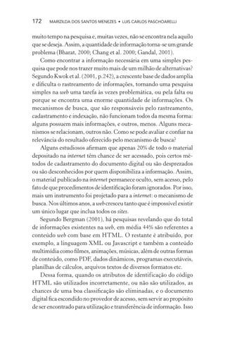 172    MARIZILDA DOS SANTOS MENEZES • LUIS CARLOS PASCHOARELLI


muito tempo na pesquisa e, muitas vezes, não se encontra nela aquilo
que se deseja. Assim, a quantidade de informação torna-se um grande
problema (Bharat, 2000; Chang et al. 2000; Gandal, 2001).
    Como encontrar a informação necessária em uma simples pes-
quisa que pode nos trazer muito mais de um milhão de alternativas?
Segundo Kwok et al. (2001, p.242), a crescente base de dados amplia
e diﬁculta o rastreamento de informações, tornando uma pesquisa
simples na web uma tarefa às vezes problemática, ou pela falta ou
porque se encontra uma enorme quantidade de informações. Os
mecanismos de busca, que são responsáveis pelo rastreamento,
cadastramento e indexação, não funcionam todos da mesma forma:
alguns possuem mais informações, e outros, menos. Alguns meca-
nismos se relacionam, outros não. Como se pode avaliar e conﬁar na
relevância do resultado oferecido pelo mecanismo de busca?
    Alguns estudiosos aﬁrmam que apenas 20% de todo o material
depositado na internet têm chance de ser acessado, pois certos mé-
todos de cadastramento do documento digital ou são desprezados
ou são desconhecidos por quem disponibiliza a informação. Assim,
o material publicado na internet permanece oculto, sem acesso, pelo
fato de que procedimentos de identiﬁcação foram ignorados. Por isso,
mais um instrumento foi projetado para a internet: o mecanismo de
busca. Nos últimos anos, a web cresceu tanto que é impossível existir
um único lugar que inclua todos os sites.
    Segundo Bergman (2001), há pesquisas revelando que do total
de informações existentes na web, em média 44% são referentes a
conteúdo web com base em HTML. O restante é atribuído, por
exemplo, a linguagem XML ou Javascript e também a conteúdo
multimídia como ﬁlmes, animações, músicas, além de outras formas
de conteúdo, como PDF, dados dinâmicos, programas executáveis,
planilhas de cálculos, arquivos textos de diversos formatos etc.
    Dessa forma, quando os atributos de identificação do código
HTML são utilizados incorretamente, ou não são utilizados, as
chances de uma boa classiﬁcação são eliminadas, e o documento
digital ﬁca escondido no provedor de acesso, sem servir ao propósito
de ser encontrado para utilização e transferência de informação. Isso
 