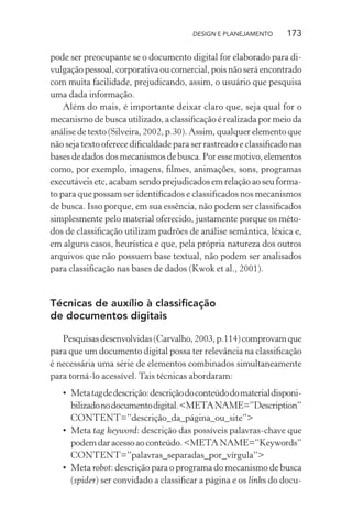 DESIGN E PLANEJAMENTO     173

pode ser preocupante se o documento digital for elaborado para di-
vulgação pessoal, corporativa ou comercial, pois não será encontrado
com muita facilidade, prejudicando, assim, o usuário que pesquisa
uma dada informação.
    Além do mais, é importante deixar claro que, seja qual for o
mecanismo de busca utilizado, a classiﬁcação é realizada por meio da
análise de texto (Silveira, 2002, p.30). Assim, qualquer elemento que
não seja texto oferece diﬁculdade para ser rastreado e classiﬁcado nas
bases de dados dos mecanismos de busca. Por esse motivo, elementos
como, por exemplo, imagens, ﬁlmes, animações, sons, programas
executáveis etc, acabam sendo prejudicados em relação ao seu forma-
to para que possam ser identiﬁcados e classiﬁcados nos mecanismos
de busca. Isso porque, em sua essência, não podem ser classiﬁcados
simplesmente pelo material oferecido, justamente porque os méto-
dos de classiﬁcação utilizam padrões de análise semântica, léxica e,
em alguns casos, heurística e que, pela própria natureza dos outros
arquivos que não possuem base textual, não podem ser analisados
para classiﬁcação nas bases de dados (Kwok et al., 2001).


Técnicas de auxílio à classiﬁcação
de documentos digitais

   Pesquisas desenvolvidas (Carvalho, 2003, p.114) comprovam que
para que um documento digital possa ter relevância na classiﬁcação
é necessária uma série de elementos combinados simultaneamente
para torná-lo acessível. Tais técnicas abordaram:
   • Meta tag de descrição: descrição do conteúdo do material disponi-
     bilizado no documento digital. <META NAME=”Description”
     CONTENT=”descrição_da_página_ou_site”>
   • Meta tag keyword: descrição das possíveis palavras-chave que
     podem dar acesso ao conteúdo. <META NAME=”Keywords”
     CONTENT=”palavras_separadas_por_vírgula”>
   • Meta robot: descrição para o programa do mecanismo de busca
     (spider) ser convidado a classiﬁcar a página e os links do docu-
 