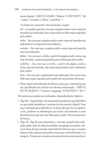 174    MARIZILDA DOS SANTOS MENEZES • LUIS CARLOS PASCHOARELLI


      mento digital. <META NAME=”Robots” CONTENT=”all
      | index | noindex | follow | nofollow”>
      A sintaxe do comando é discriminada a seguir:
      all – é o padrão que faz com que a página onde a meta-tag está
      inserida seja indexada, bem como todos os links sejam seguidos
      pelo spider;
      index – faz com que a página onde a meta-tag está inserida seja
      indexada (é o comportamento default);
      noindex – faz com que a página onde a meta-tag está inserida
      não seja indexada;
      follow – faz com que os links, a partir da página onde a meta-tag
      está inserida, sejam pesquisados para indexação pelo spider;
      nofollow – faz com que os links, a partir da página onde a
      meta-tag está inserida, não sejam pesquisados para indexação
      pelo spider;
      none – faz com que a página não seja indexada, bem como seus
      links não sejam seguidos pelo spider do mecanismo de busca.
  • Meta-tag de identiﬁcação de idioma: para que o material possa
    ser classiﬁcado em clusters de idioma selecionado. <META
    HTTP-EQUIV=”Content-Language” CONTENT=”br”>
  Há outras que podem ser utilizadas, dependendo do objetivo.
  • Tag title: Tag de título, um importante parâmetro que identiﬁca
    ou que pode identiﬁcar o assunto do documento digital. Essa
    tag é utilizada para identiﬁcar, na barra de topo do navegador,
    o site, produto ou informação que trata o documento; é uma
    das primeiras tags que são lidas pelos spiders dos mecanismos
    de busca.
  • Tags alt: Tag de texto alternativo, essa tag, quando bem utili-
    zada, pode, além de oferecer melhor navegação ao usuário, ofe-
    recer dicas do que está do outro lado do link sem que o usuário
    efetue o link, apenas colocando o mouse por cima do botão e/ou
    imagem. Nesse caso, mostra uma caixa de texto com uma breve
 