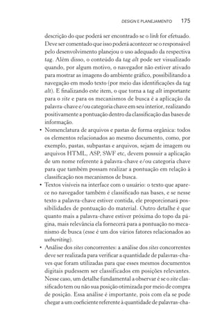 DESIGN E PLANEJAMENTO     175

  descrição do que poderá ser encontrado se o link for efetuado.
  Deve ser comentado que isso poderá acontecer se o responsável
  pelo desenvolvimento planejou o uso adequado da respectiva
  tag. Além disso, o conteúdo da tag alt pode ser visualizado
  quando, por algum motivo, o navegador não estiver ativado
  para mostrar as imagens do ambiente gráﬁco, possibilitando a
  navegação em modo texto (por meio das identiﬁcações da tag
  alt). E ﬁnalizando este item, o que torna a tag alt importante
  para o site e para os mecanismos de busca é a aplicação da
  palavra-chave e/ou categoria chave em seu interior, realizando
  positivamente a pontuação dentro da classiﬁcação das bases de
  informação.
• Nomenclatura de arquivos e pastas de forma orgânica: todos
  os elementos relacionados ao mesmo documento, como, por
  exemplo, pastas, subpastas e arquivos, sejam de imagem ou
  arquivos HTML, ASP, SWF etc, devem possuir a aplicação
  de um nome referente à palavra-chave e/ou categoria chave
  para que também possam realizar a pontuação em relação à
  classiﬁcação nos mecanismos de busca.
• Textos visíveis na interface com o usuário: o texto que apare-
  ce no navegador também é classiﬁcado nas bases, e se nesse
  texto a palavra-chave estiver contida, ele proporcionará pos-
  sibilidades de pontuação do material. Outro detalhe é que
  quanto mais a palavra-chave estiver próxima do topo da pá-
  gina, mais relevância ela fornecerá para a pontuação no meca-
  nismo de busca (esse é um dos vários fatores relacionados ao
  webwriting).
• Análise dos sites concorrentes: a análise dos sites concorrentes
  deve ser realizada para veriﬁcar a quantidade de palavras-cha-
  ves que foram utilizadas para que esses mesmos documentos
  digitais pudessem ser classificados em posições relevantes.
  Nesse caso, um detalhe fundamental a observar é se o site clas-
  siﬁcado tem ou não sua posição otimizada por meio de compra
  de posição. Essa análise é importante, pois com ela se pode
  chegar a um coeﬁciente referente à quantidade de palavras-cha-
 