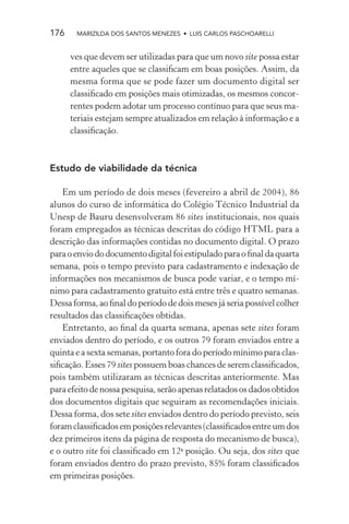176    MARIZILDA DOS SANTOS MENEZES • LUIS CARLOS PASCHOARELLI


      ves que devem ser utilizadas para que um novo site possa estar
      entre aqueles que se classiﬁcam em boas posições. Assim, da
      mesma forma que se pode fazer um documento digital ser
      classiﬁcado em posições mais otimizadas, os mesmos concor-
      rentes podem adotar um processo contínuo para que seus ma-
      teriais estejam sempre atualizados em relação à informação e a
      classiﬁcação.



Estudo de viabilidade da técnica

    Em um período de dois meses (fevereiro a abril de 2004), 86
alunos do curso de informática do Colégio Técnico Industrial da
Unesp de Bauru desenvolveram 86 sites institucionais, nos quais
foram empregados as técnicas descritas do código HTML para a
descrição das informações contidas no documento digital. O prazo
para o envio do documento digital foi estipulado para o ﬁnal da quarta
semana, pois o tempo previsto para cadastramento e indexação de
informações nos mecanismos de busca pode variar, e o tempo mí-
nimo para cadastramento gratuito está entre três e quatro semanas.
Dessa forma, ao ﬁnal do período de dois meses já seria possível colher
resultados das classiﬁcações obtidas.
    Entretanto, ao ﬁnal da quarta semana, apenas sete sites foram
enviados dentro do período, e os outros 79 foram enviados entre a
quinta e a sexta semanas, portanto fora do período mínimo para clas-
siﬁcação. Esses 79 sites possuem boas chances de serem classiﬁcados,
pois também utilizaram as técnicas descritas anteriormente. Mas
para efeito de nossa pesquisa, serão apenas relatados os dados obtidos
dos documentos digitais que seguiram as recomendações iniciais.
Dessa forma, dos sete sites enviados dentro do período previsto, seis
foram classiﬁcados em posições relevantes (classiﬁcados entre um dos
dez primeiros itens da página de resposta do mecanismo de busca),
e o outro site foi classiﬁcado em 12a posição. Ou seja, dos sites que
foram enviados dentro do prazo previsto, 85% foram classiﬁcados
em primeiras posições.
 