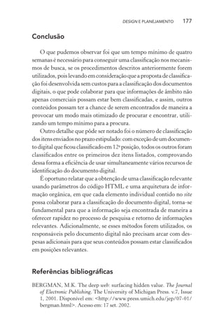 DESIGN E PLANEJAMENTO      177

Conclusão

    O que pudemos observar foi que um tempo mínimo de quatro
semanas é necessário para conseguir uma classiﬁcação nos mecanis-
mos de busca, se os procedimentos descritos anteriormente forem
utilizados, pois levando em consideração que a proposta de classiﬁca-
ção foi desenvolvida sem custos para a classiﬁcação dos documentos
digitais, o que pode colaborar para que informações de âmbito não
apenas comerciais possam estar bem classiﬁcadas, e assim, outros
conteúdos possam ter a chance de serem encontrados de maneira a
provocar um modo mais otimizado de procurar e encontrar, utili-
zando um tempo mínimo para a procura.
    Outro detalhe que pôde ser notado foi o número de classiﬁcação
dos itens enviados no prazo estipulado: com exceção de um documen-
to digital que ﬁcou classiﬁcado em 12a posição, todos os outros foram
classiﬁcados entre os primeiros dez itens listados, comprovando
dessa forma a eﬁciência de usar simultaneamente vários recursos de
identiﬁcação do documento digital.
    É oportuno relatar que a obtenção de uma classiﬁcação relevante
usando parâmetros do código HTML e uma arquitetura de infor-
mação orgânica, em que cada elemento individual contido no site
possa colaborar para a classiﬁcação do documento digital, torna-se
fundamental para que a informação seja encontrada de maneira a
oferecer rapidez no processo de pesquisa e retorno de informações
relevantes. Adicionalmente, se esses métodos forem utilizados, os
responsáveis pelo documento digital não precisam arcar com des-
pesas adicionais para que seus conteúdos possam estar classiﬁcados
em posições relevantes.


Referências bibliográﬁcas
BERGMAN, M.K. The deep web: surfacing hidden value. The Journal
  of Electronic Publishing. The University of Michigan Press. v.7, Issue
  1, 2001. Disponível em: <http://www.press.umich.edu/jep/07-01/
  bergman.html>. Acesso em: 17 set. 2002.
 