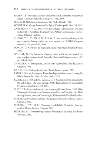 178     MARIZILDA DOS SANTOS MENEZES • LUIS CARLOS PASCHOARELLI


BHARAT, K. Searchpad: explicit capture of search context to support web
   search. Computer networks, v.33, p.493-501, 2000.
BLACK, R. Websites que funcionam. São Paulo: Quark, 1997.
BONSIEPE, G. Design do material ao digital. Florianópolis: Fiesc/Iel, 1997.
CARVALHO, R. F. de. 2003. 194p. Dissertação (Mestrado em Desenho
   Industrial) – Faculdade de Arquitetura, Artes e Comunicação, Univer-
   sidade Estadual Paulista.
CHANG, Y. S.; YUAN, S. M.; LO, W. A new multi search engine for
   querying data through an internet search service on CORBA. Computer
   networks, v.34, p.467-80, 2000.
DONDIS, D. A. Sintaxe da linguagem visual. São Paulo: Martins Fontes,
   2000.
GANDAL, N. The dynamics of competition in the internet search en-
   gine market. International Journal of Industrial Organization, v.19,
   p.1103-17, 2001.
GARDNER, H. Inteligência, um conceito reformulado. Rio de Janeiro:
   Objetiva,1999.
JOHNSON, S. Cultura da interface. Rio de Janeiro: Zahar, 2001.
KRUG, S. Não me faça pensar. Uma abordagem do bom senso à navegabi-
   lidade da web. São Paulo: Market Books, 2001.
KWOK, C.; ETZIONI, O.; WELD, D. S. Scaling question answering to
   the web. Capes. The Gale Group. ACM Transactions on Information
   Systems, v.19, i3, p.242-60, 2001.
LUZ, I. B. P. Acesso à informação: um assunto polêmico. Bauru, 1997. 110p.
   Dissertação (Mestrado em Comunicação e Poéticas Visuais) – Faculdade
   de Arquitetura, Artes e Comunicação, Universidade Estadual Paulista.
NIELSEN, J. Projetando websites. Designing web usability. Rio de Janeiro:
   Campus, 2000.
NIELSEN, J.; TAHIR, M. Homepage: Usabilidade. 50 websites descons-
   truídos. Rio de Janeiro: Campus, 2002.
SILVEIRA, M. Web marketing: usando ferramentas de busca. São Paulo:
   Novatec, 2002.
 