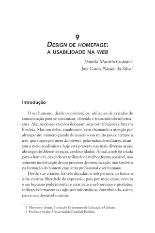 9
                DESIGN DE HOMEPAGE:
                A USABILIDADE NA WEB
                                          Daniela Macário Custódio1
                                        José Carlos Plácido da Silva2




Introdução

    O ser humano, desde os primórdios, utiliza-se de veículos de
comunicação para se comunicar, obtendo e transmitindo informa-
ções. Alguns desses veículos deixaram suas contribuições e ﬁzeram
história. Mas um deles, atualmente, vem chamando a atenção por
alcançar um número grande de usuários em muito pouco tempo: a
web, que surgiu por meio da internet, pelas mãos de militares, alcan-
çou o meio acadêmico e hoje está presente nas mais diversas áreas,
abrangendo diferentes raças, credos e idades. Aﬁnal, a web foi criada
para o homem, devendo ser utilizada da melhor forma possível, não
somente na efetuação de um processo de comunicação, mas também
na formação do homem enquanto proﬁssional e ser humano.
    Desde sua criação, há três décadas, a web permite ao homem
uma enorme liberdade de expressão, pois por meio desse veículo
o ser humano pode inventar e criar para a web serviços e produtos,
utilizando ferramentas e softwares informáticos, contribuindo, assim,
para o seu desenvolvimento.

  1 Mestre em design, Fundação Dracenense de Educação e Cultura.
  2 Professor titular, Universidade Estadual Paulista.
 