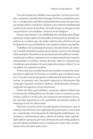 DESIGN E PLANEJAMENTO     181

    Uma das formas de trabalhar essas questões, na busca por solu-
ções, é projetar a interface das homepages de forma centrada no usuá-
rio, e o design pode contribuir demasiadamente para esse processo,
por sempre tratar e considerar o homem como elemento fundamental
no desenvolvimento de produtos, devendo sempre se adequar às suas
características e necessidades, inclusive as tecnológicas.
    Fatores ergonômicos e de usabilidade são estudados pelo design,
que busca sempre aplicá-los da melhor forma possível, gerando be-
nefícios aos usuários que vão desde conforto até a eﬁciência de uso
de dispositivos que possibilitem a tais usuários realizar suas tarefas.
    Trabalhar com a percepção humana é uma das formas de conhe-
cer o modelo mental de usuários de produtos, inclusive de sistemas
informatizados. Reconhecer de que forma eles decodiﬁcam as infor-
mações que recebem, comparam com as representações previamente
armazenadas no cérebro, tomam decisões sobre as respostas que
consideram apropriadas é de suma importância para conhecê-los ou
reconhecê-los enquanto usuários.
    A busca por esse reconhecimento dos modelos mentais dos usuá-
rios pede a aplicação de técnicas ou métodos que corroborem para
isso. Uma das técnicas que pode ser utilizada de forma eﬁcaz é o card
sorting, no presente caso, buscando organizar as informações das
homepages enquanto interfaces gráﬁcas, determinando estruturas,
sugerindo navegações e novas taxonomias.
    Diante dos fatos aqui relatados, o presente capítulo realizou um
levantamento bibliográfico envolvendo todos os assuntos acima
citados e aplicou a técnica de card sorting em uma tentativa de ava-
liar questões ergonômicas e de usabilidade da interface gráﬁca da
homepage de um site educacional.
    Dezesseis usuários desse site participaram da pesquisa, que já
contara anteriormente com a aplicação de questionários, entrevistas
etc., acarretando o levantamento de informações preliminares, im-
portantes e indispensáveis para o desenvolvimento deste capítulo.
Após aplicar a pesquisa, por meio da técnica de card sorting, pudemos
discutir alguns resultados e tecer considerações sobre estes, conside-
rações essas relevantes para a área.
 