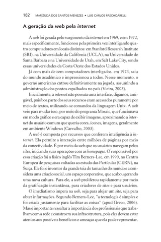 182    MARIZILDA DOS SANTOS MENEZES • LUIS CARLOS PASCHOARELLI


A geração da web pela internet

    A web foi gerada pelo surgimento da internet em 1969, e em 1972,
mais especiﬁcamente, funcionou pela primeira vez interligando qua-
tro computadores em locais distintos: em Stanford Researsh Institute
(SRI), na Universidade da Califórnia (UCLA), na Universidade de
Santa Bárbara e na Universidade de Utah, em Salt Lake City, sendo
essas universidades da Costa Oeste dos Estados Unidos.
    Já com mais de cem computadores interligados, em 1973, saiu
do mundo acadêmico e impressionou a todos. Nesse momento, o
governo americano entrou deﬁnitivamente na jogada, assumindo a
administração dos pontos espalhados no país (Vieira, 2003).
    Inicialmente, a internet não possuía uma interface, digamos, ami-
gável, pois boa parte dos seus recursos eram acessados puramente por
meio de textos, utilizando-se comandos da linguagem Unix. A web
veio para mudar isso, por meio do programa Mosaic, que funcionava
em modo gráﬁco e era capaz de exibir imagens, aproximando a inter-
net do usuário comum que queria cores, ícones, imagens, geralmente
em ambiente Windows (Carvalho, 2003).
    A web é composta por recursos que conferem inteligência à in-
ternet. Ela permite a interação entre milhões de páginas por meio
da conectividade. É por meio da web que os usuários navegam pelos
sites, iniciando suas operações com as homepages. O responsável por
essa criação foi o físico inglês Tim Berners-Lee, em 1990, no Centro
Europeu de pesquisas voltadas ao estudo das Partículas (CERN), na
Suíça. Ele foi o inventor da grande teia do tamanho do mundo e a con-
sidera uma criação social, um espaço corporativo, que acabou gerando
uma nova cultura. Para ele, a web proliferou rapidamente por meio
da gratiﬁcação instantânea, para criadores de sites e para usuários.
    O imediatismo impera na web, seja para alojar um site, seja para
obter informações. Segundo Berners-Lee, “a tecnologia é simples e
foi criada justamente para facilitar as coisas” (apud Greco, 2006).
Mas é importante ressaltar a importância dos proﬁssionais que traba-
lham com a rede e constroem sua infraestrutura, pois eles devem estar
atentos aos possíveis benefícios e ameaças que ela pode representar.
 